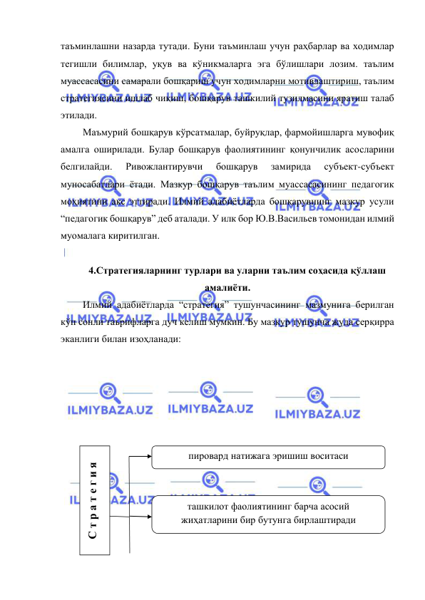  
 
таъминлашни назарда тутади. Буни таъминлаш учун раҳбарлар ва ходимлар 
тегишли билимлар, уқув ва кўникмаларга эга бўлишлари лозим. таълим 
муассасасини самарали бошқариш учун ходимларни мотивлаштириш, таълим 
стратегиясини ишлаб чиқиш, бошқарув ташкилий тузилмасини яратиш талаб 
этилади. 
 Маъмурий бошқарув кўрсатмалар, буйруқлар, фармойишларга мувофиқ 
амалга оширилади. Булар бошқарув фаолиятининг қонунчилик асосларини 
белгилайди. 
Ривожлантирувчи 
бошқарув 
замирида 
субъект-субъект 
муносабатлари ётади. Мазкур бошқарув таълим муассасасининг педагогик 
моҳиятини акс эттиради. Илмий адабиётларда бошқарувнинг мазкур усули 
“педагогик бошқарув” деб аталади. У илк бор Ю.В.Васильев томонидан илмий 
муомалага киритилган. 
 
4.Стратегияларнинг турлари ва уларни таълим соҳасида қўллаш 
амалиёти. 
 Илмий адабиётларда “стратегия” тушунчасининг мазмунига берилган 
кўп сонли таърифларга дуч келиш мумкин. Бу мазкур тушунча жуда серқирра 
эканлиги билан изоҳланади: 
 
 
 
 
 
 
 
 
 
 
 
 
С т р а т е г и я 
пировард натижага эришиш воситаси 
 
ташкилот фаолиятининг барча асосий 
жиҳатларини бир бутунга бирлаштиради 
 
