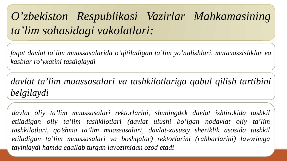 O’zbekiston Respublikasi Vazirlar Mahkamasining 
ta’lim sohasidagi vakolatlari:
faqat davlat ta’lim muassasalarida o’qitiladigan ta’lim yo’nalishlari, mutaxassisliklar va 
kasblar ro’yxatini tasdiqlaydi
davlat ta’lim muassasalari va tashkilotlariga qabul qilish tartibini 
belgilaydi
davlat oliy ta’lim muassasalari rektorlarini, shuningdek davlat ishtirokida tashkil 
etiladigan oliy ta’lim tashkilotlari (davlat ulushi bo’lgan nodavlat oliy ta’lim 
tashkilotlari, qo’shma ta’lim muassasalari, davlat-xususiy sheriklik asosida tashkil 
etiladigan ta’lim muassasalari va boshqalar) rektorlarini (rahbarlarini) lavozimga 
tayinlaydi hamda egallab turgan lavozimidan ozod etadi
