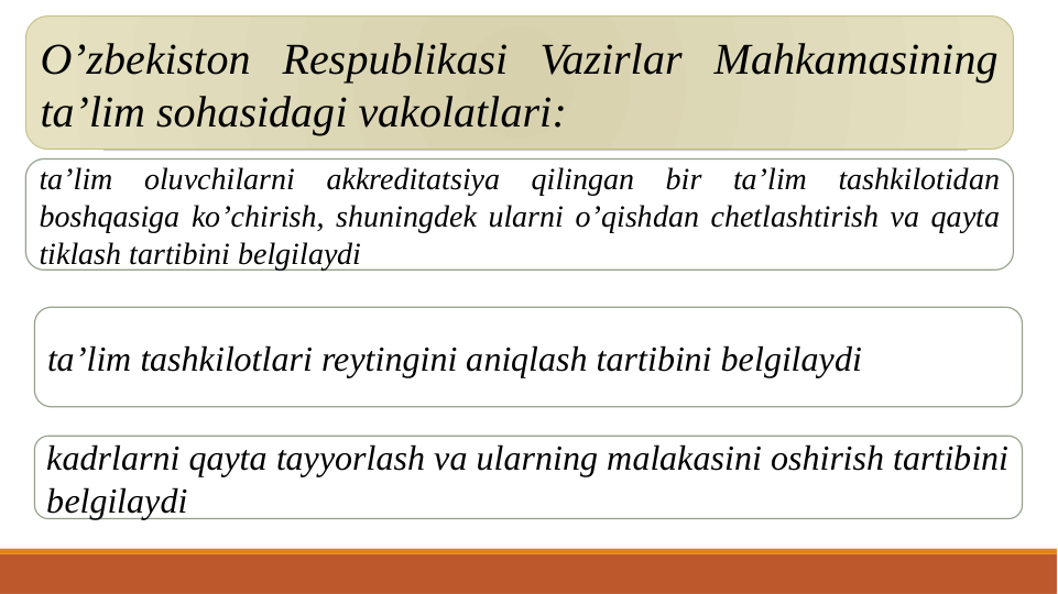 O’zbekiston Respublikasi Vazirlar Mahkamasining 
ta’lim sohasidagi vakolatlari:
ta’lim oluvchilarni akkreditatsiya qilingan bir ta’lim tashkilotidan 
boshqasiga ko’chirish, shuningdek ularni o’qishdan chetlashtirish va qayta 
tiklash tartibini belgilaydi
ta’lim tashkilotlari reytingini aniqlash tartibini belgilaydi
kadrlarni qayta tayyorlash va ularning malakasini oshirish tartibini 
belgilaydi
