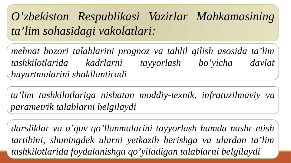 O’zbekiston Respublikasi Vazirlar Mahkamasining 
ta’lim sohasidagi vakolatlari:
mehnat bozori talablarini prognoz va tahlil qilish asosida ta’lim 
tashkilotlarida 
kadrlarni 
tayyorlash 
bo’yicha 
davlat 
buyurtmalarini shakllantiradi
ta’lim tashkilotlariga nisbatan moddiy-texnik, infratuzilmaviy va 
parametrik talablarni belgilaydi
darsliklar va o’quv qo’llanmalarini tayyorlash hamda nashr etish 
tartibini, shuningdek ularni yetkazib berishga va ulardan ta’lim 
tashkilotlarida foydalanishga qo’yiladigan talablarni belgilaydi
