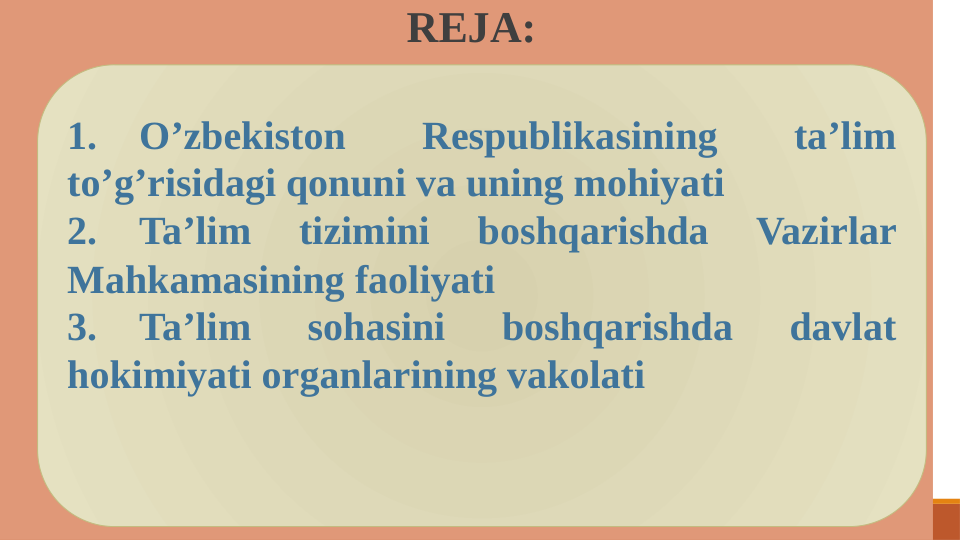  REJA:
1.
O’zbekiston 
Respublikasining 
ta’lim 
to’g’risidagi qonuni va uning mohiyati
2.
Ta’lim 
tizimini 
boshqarishda 
Vazirlar 
Mahkamasining faoliyati
3.
Ta’lim 
sohasini 
boshqarishda 
davlat 
hokimiyati organlarining vakolati
