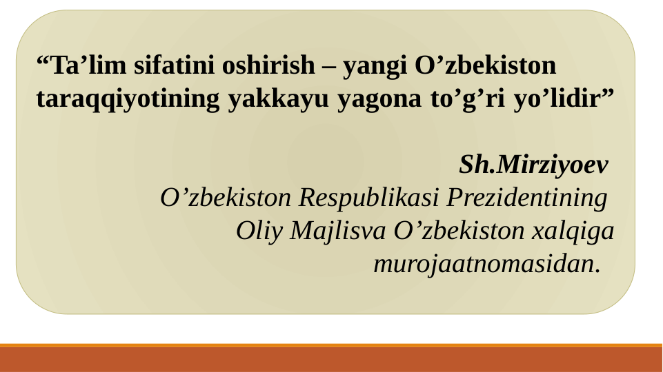 “Ta’lim sifatini oshirish – yangi O’zbekiston 
taraqqiyotining yakkayu yagona to’g’ri yo’lidir” 
Sh.Mirziyoev 
O’zbekiston Respublikasi Prezidentining 
Oliy Majlisva O’zbekiston xalqiga 
murojaatnomasidan.  
