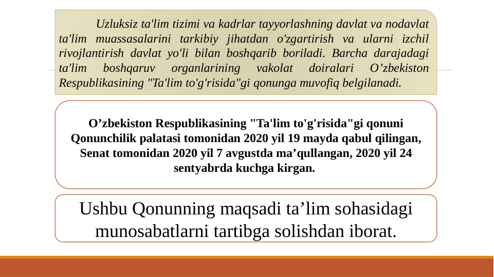 Uzluksiz ta'lim tizimi va kadrlar tayyorlashning davlat va nodavlat 
ta'lim muassasalarini tarkibiy jihatdan o'zgartirish va ularni izchil 
rivojlantirish davlat yo'li bilan boshqarib boriladi. Barcha darajadagi 
ta'lim 
boshqaruv 
organlarining 
vakolat 
doiralari 
O’zbekiston 
Respublikasining "Ta'lim to'g'risida"gi qonunga muvofiq belgilanadi.
O’zbekiston Respublikasining "Ta'lim to'g'risida"gi qonuni 
Qonunchilik palatasi tomonidan 2020 yil 19 mayda qabul qilingan, 
Senat tomonidan 2020 yil 7 avgustda ma’qullangan, 2020 yil 24 
sentyabrda kuchga kirgan. 
Ushbu Qonunning maqsadi ta’lim sohasidagi 
munosabatlarni tartibga solishdan iborat.
