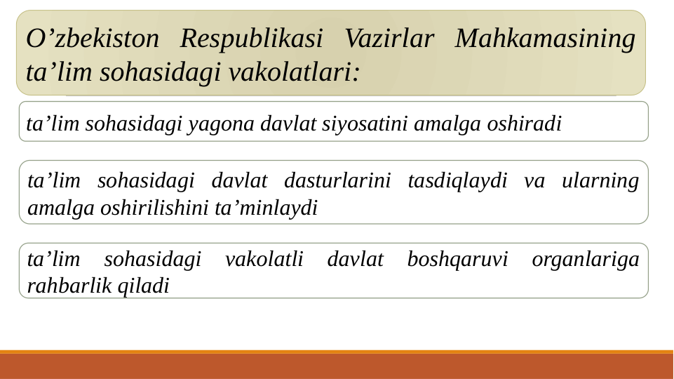 O’zbekiston Respublikasi Vazirlar Mahkamasining 
ta’lim sohasidagi vakolatlari:
ta’lim sohasidagi yagona davlat siyosatini amalga oshiradi
ta’lim sohasidagi davlat dasturlarini tasdiqlaydi va ularning 
amalga oshirilishini ta’minlaydi
ta’lim 
sohasidagi 
vakolatli davlat boshqaruvi 
organlariga 
rahbarlik qiladi
