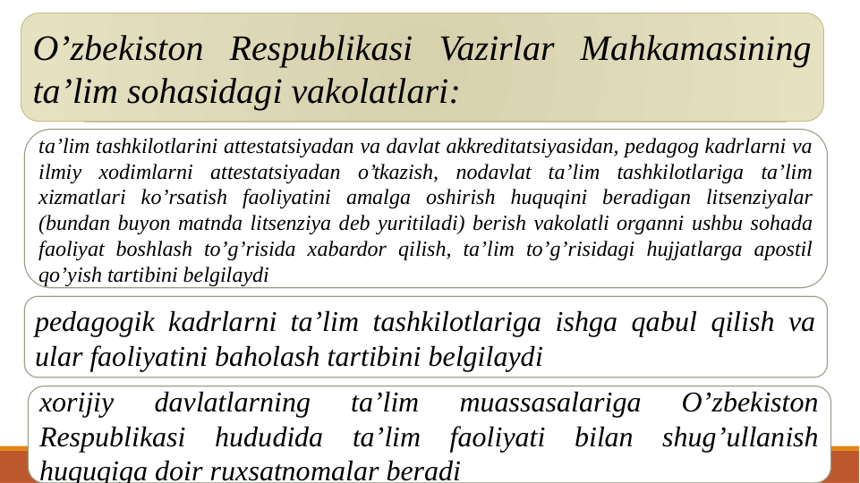 O’zbekiston Respublikasi Vazirlar Mahkamasining 
ta’lim sohasidagi vakolatlari:
ta’lim tashkilotlarini attestatsiyadan va davlat akkreditatsiyasidan, pedagog kadrlarni va 
ilmiy xodimlarni attestatsiyadan o’tkazish, nodavlat ta’lim tashkilotlariga ta’lim 
xizmatlari ko’rsatish faoliyatini amalga oshirish huquqini beradigan litsenziyalar 
(bundan buyon matnda litsenziya deb yuritiladi) berish vakolatli organni ushbu sohada 
faoliyat boshlash to’g’risida xabardor qilish, ta’lim to’g’risidagi hujjatlarga apostil 
qo’yish tartibini belgilaydi
pedagogik kadrlarni ta’lim tashkilotlariga ishga qabul qilish va 
ular faoliyatini baholash tartibini belgilaydi
xorijiy 
davlatlarning 
ta’lim 
muassasalariga 
O’zbekiston 
Respublikasi hududida ta’lim faoliyati bilan shug’ullanish 
huquqiga doir ruxsatnomalar beradi
