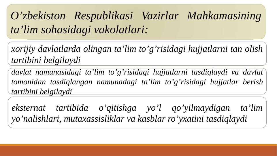 O’zbekiston Respublikasi Vazirlar Mahkamasining 
ta’lim sohasidagi vakolatlari:
xorijiy davlatlarda olingan ta’lim to’g’risidagi hujjatlarni tan olish 
tartibini belgilaydi
davlat namunasidagi ta’lim to’g’risidagi hujjatlarni tasdiqlaydi va davlat 
tomonidan tasdiqlangan namunadagi ta’lim to’g’risidagi hujjatlar berish 
tartibini belgilaydi
eksternat 
tartibida 
o’qitishga 
yo’l 
qo’yilmaydigan 
ta’lim 
yo’nalishlari, mutaxassisliklar va kasblar ro’yxatini tasdiqlaydi
