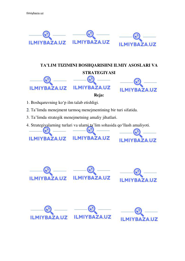 Ilmiybaza.uz 
 
 
 
 
 
 
 
TA’LIM TIZIMINI BOSHQARISHNI ILMIY ASOSLARI VA 
STRATEGIYASI 
 
 
Reja: 
1. Boshqaruvning ko‘p ilm talab etishligi. 
2. Ta’limda menejment tarmoq menejmentining bir turi sifatida. 
3. Ta’limda strategik menejmetning amaliy jihatlari. 
4. Strategiyalarning turlari va ularni ta’lim sohasida qo‘llash amaliyoti. 
 
 
 
 
 
 
 
 
 
 
 
 
 
 
 
