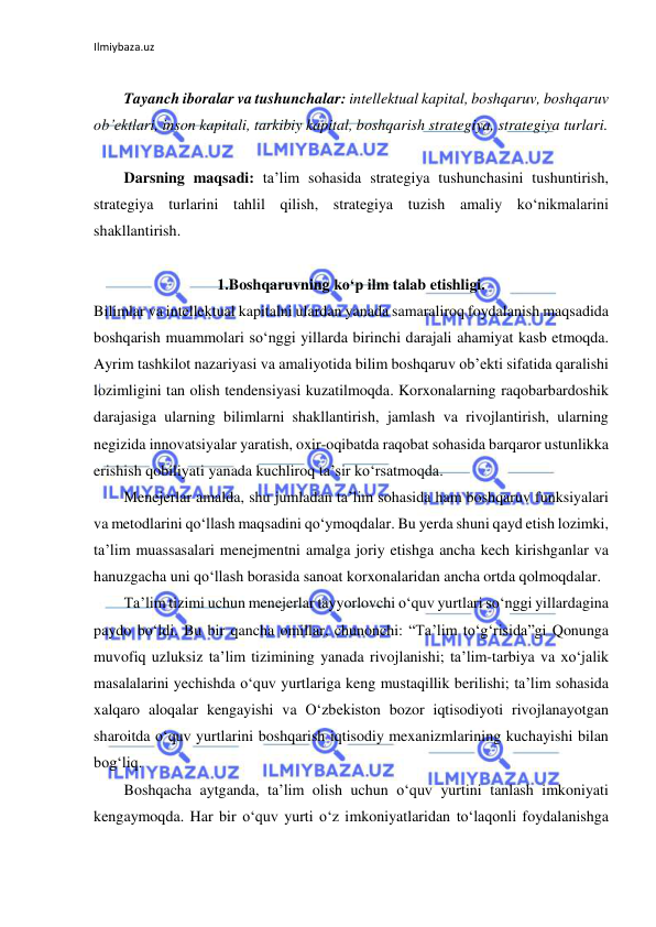 Ilmiybaza.uz 
 
 
Tayanch iboralar va tushunchalar: intellektual kapital, boshqaruv, boshqaruv 
ob’ektlari, inson kapitali, tarkibiy kapital, boshqarish strategiya, strategiya turlari. 
 
Darsning maqsadi: ta’lim sohasida strategiya tushunchasini tushuntirish, 
strategiya turlarini tahlil qilish, strategiya tuzish amaliy ko‘nikmalarini 
shakllantirish. 
 
1.Boshqaruvning ko‘p ilm talab etishligi. 
Bilimlar va intellektual kapitalni ulardan yanada samaraliroq foydalanish maqsadida 
boshqarish muammolari so‘nggi yillarda birinchi darajali ahamiyat kasb etmoqda. 
Ayrim tashkilot nazariyasi va amaliyotida bilim boshqaruv ob’ekti sifatida qaralishi 
lozimligini tan olish tendensiyasi kuzatilmoqda. Korxonalarning raqobarbardoshik 
darajasiga ularning bilimlarni shakllantirish, jamlash va rivojlantirish, ularning 
negizida innovatsiyalar yaratish, oxir-oqibatda raqobat sohasida barqaror ustunlikka 
erishish qobiliyati yanada kuchliroq ta’sir ko‘rsatmoqda.  
Menejerlar amalda, shu jumladan ta’lim sohasida ham boshqaruv funksiyalari 
va metodlarini qo‘llash maqsadini qo‘ymoqdalar. Bu yerda shuni qayd etish lozimki, 
ta’lim muassasalari menejmentni amalga joriy etishga ancha kech kirishganlar va 
hanuzgacha uni qo‘llash borasida sanoat korxonalaridan ancha ortda qolmoqdalar.  
Ta’lim tizimi uchun menejerlar tayyorlovchi o‘quv yurtlari so‘nggi yillardagina 
paydo bo‘ldi. Bu bir qancha omillar, chunonchi: “Ta’lim to‘g‘risida”gi Qonunga 
muvofiq uzluksiz ta’lim tizimining yanada rivojlanishi; ta’lim-tarbiya va xo‘jalik 
masalalarini yechishda o‘quv yurtlariga keng mustaqillik berilishi; ta’lim sohasida 
xalqaro aloqalar kengayishi va O‘zbekiston bozor iqtisodiyoti rivojlanayotgan 
sharoitda o‘quv yurtlarini boshqarish iqtisodiy mexanizmlarining kuchayishi bilan 
bog‘liq.  
Boshqacha aytganda, ta’lim olish uchun o‘quv yurtini tanlash imkoniyati 
kengaymoqda. Har bir o‘quv yurti o‘z imkoniyatlaridan to‘laqonli foydalanishga 
