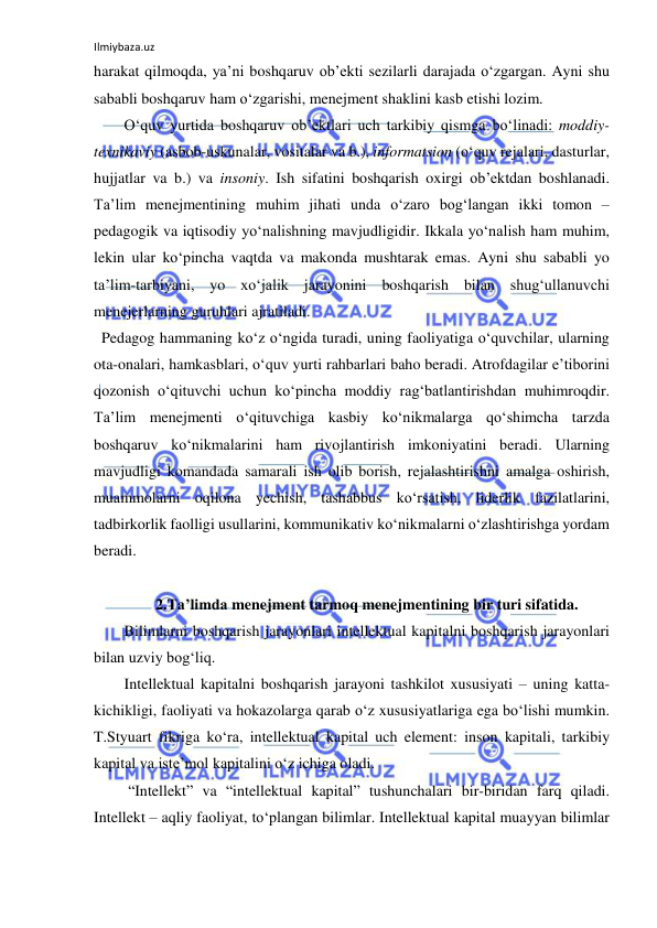 Ilmiybaza.uz 
 
harakat qilmoqda, ya’ni boshqaruv ob’ekti sezilarli darajada o‘zgargan. Ayni shu 
sababli boshqaruv ham o‘zgarishi, menejment shaklini kasb etishi lozim.  
O‘quv yurtida boshqaruv ob’ektlari uch tarkibiy qismga bo‘linadi: moddiy-
texnikaviy (asbob-uskunalar, vositalar va b.), informatsion (o‘quv rejalari, dasturlar, 
hujjatlar va b.) va insoniy. Ish sifatini boshqarish oxirgi ob’ektdan boshlanadi. 
Ta’lim menejmentining muhim jihati unda o‘zaro bog‘langan ikki tomon – 
pedagogik va iqtisodiy yo‘nalishning mavjudligidir. Ikkala yo‘nalish ham muhim, 
lekin ular ko‘pincha vaqtda va makonda mushtarak emas. Ayni shu sababli yo 
ta’lim-tarbiyani, yo xo‘jalik jarayonini boshqarish bilan shug‘ullanuvchi 
menejerlarning guruhlari ajratiladi.  
  Pedagog hammaning ko‘z o‘ngida turadi, uning faoliyatiga o‘quvchilar, ularning 
ota-onalari, hamkasblari, o‘quv yurti rahbarlari baho beradi. Atrofdagilar e’tiborini 
qozonish o‘qituvchi uchun ko‘pincha moddiy rag‘batlantirishdan muhimroqdir. 
Ta’lim menejmenti o‘qituvchiga kasbiy ko‘nikmalarga qo‘shimcha tarzda 
boshqaruv ko‘nikmalarini ham rivojlantirish imkoniyatini beradi. Ularning 
mavjudligi komandada samarali ish olib borish, rejalashtirishni amalga oshirish, 
muammolarni oqilona yechish, tashabbus ko‘rsatish, liderlik fazilatlarini, 
tadbirkorlik faolligi usullarini, kommunikativ ko‘nikmalarni o‘zlashtirishga yordam 
beradi. 
 
2.Ta’limda menejment tarmoq menejmentining bir turi sifatida. 
Bilimlarni boshqarish jarayonlari intellektual kapitalni boshqarish jarayonlari 
bilan uzviy bog‘liq.  
Intellektual kapitalni boshqarish jarayoni tashkilot xususiyati – uning katta-
kichikligi, faoliyati va hokazolarga qarab o‘z xususiyatlariga ega bo‘lishi mumkin. 
T.Styuart fikriga ko‘ra, intellektual kapital uch element: inson kapitali, tarkibiy 
kapital va iste’mol kapitalini o‘z ichiga oladi. 
 “Intellekt” va “intellektual kapital” tushunchalari bir-biridan farq qiladi. 
Intellekt – aqliy faoliyat, to‘plangan bilimlar. Intellektual kapital muayyan bilimlar 
