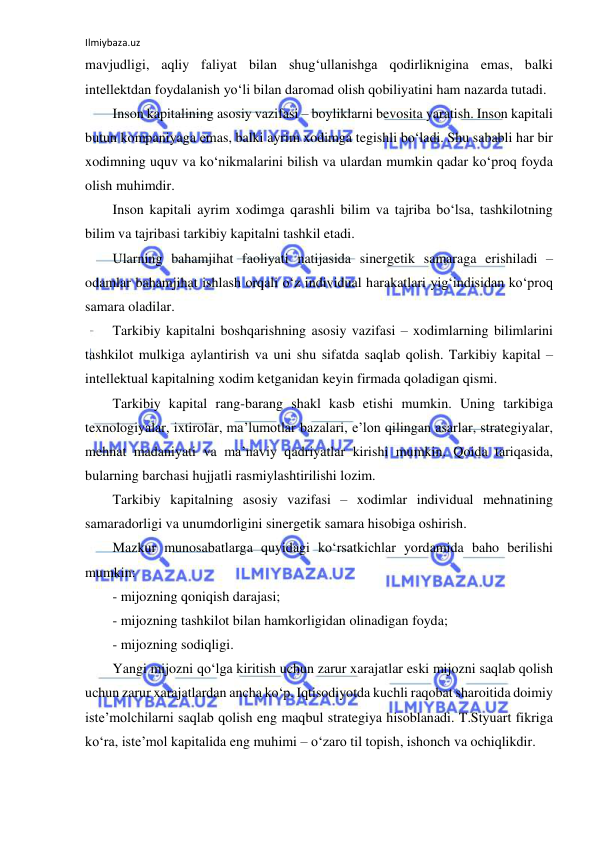 Ilmiybaza.uz 
 
mavjudligi, aqliy faliyat bilan shug‘ullanishga qodirliknigina emas, balki 
intellektdan foydalanish yo‘li bilan daromad olish qobiliyatini ham nazarda tutadi.  
Inson kapitalining asosiy vazifasi – boyliklarni bevosita yaratish. Inson kapitali 
butun kompaniyaga emas, balki ayrim xodimga tegishli bo‘ladi. Shu sababli har bir 
xodimning uquv va ko‘nikmalarini bilish va ulardan mumkin qadar ko‘proq foyda 
olish muhimdir. 
Inson kapitali ayrim xodimga qarashli bilim va tajriba bo‘lsa, tashkilotning 
bilim va tajribasi tarkibiy kapitalni tashkil etadi.  
Ularning bahamjihat faoliyati natijasida sinergetik samaraga erishiladi – 
odamlar bahamjihat ishlash orqali o‘z individual harakatlari yig‘indisidan ko‘proq 
samara oladilar. 
Tarkibiy kapitalni boshqarishning asosiy vazifasi – xodimlarning bilimlarini 
tashkilot mulkiga aylantirish va uni shu sifatda saqlab qolish. Tarkibiy kapital – 
intellektual kapitalning xodim ketganidan keyin firmada qoladigan qismi.  
Tarkibiy kapital rang-barang shakl kasb etishi mumkin. Uning tarkibiga 
texnologiyalar, ixtirolar, ma’lumotlar bazalari, e’lon qilingan asarlar, strategiyalar, 
mehnat madaniyati va ma’naviy qadriyatlar kirishi mumkin. Qoida tariqasida, 
bularning barchasi hujjatli rasmiylashtirilishi lozim.  
Tarkibiy kapitalning asosiy vazifasi – xodimlar individual mehnatining 
samaradorligi va unumdorligini sinergetik samara hisobiga oshirish. 
Mazkur munosabatlarga quyidagi ko‘rsatkichlar yordamida baho berilishi 
mumkin: 
- mijozning qoniqish darajasi; 
- mijozning tashkilot bilan hamkorligidan olinadigan foyda; 
- mijozning sodiqligi.  
Yangi mijozni qo‘lga kiritish uchun zarur xarajatlar eski mijozni saqlab qolish 
uchun zarur xarajatlardan ancha ko‘p. Iqtisodiyotda kuchli raqobat sharoitida doimiy 
iste’molchilarni saqlab qolish eng maqbul strategiya hisoblanadi. T.Styuart fikriga 
ko‘ra, iste’mol kapitalida eng muhimi – o‘zaro til topish, ishonch va ochiqlikdir.  
