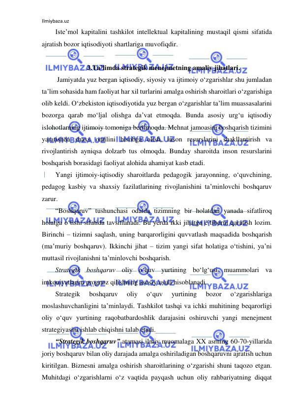 Ilmiybaza.uz 
 
Iste’mol kapitalini tashkilot intellektual kapitalining mustaqil qismi sifatida 
ajratish bozor iqtisodiyoti shartlariga muvofiqdir.  
 
3.Ta’limda strategik menejmetning amaliy jihatlari. 
 Jamiyatda yuz bergan iqtisodiy, siyosiy va ijtimoiy o‘zgarishlar shu jumladan 
ta’lim sohasida ham faoliyat har xil turlarini amalga oshirish sharoitlari o‘zgarishiga 
olib keldi. O‘zbekiston iqtisodiyotida yuz bergan o‘zgarishlar ta’lim muassasalarini 
bozorga qarab mo‘ljal olishga da’vat etmoqda. Bunda asosiy urg‘u iqtisodiy 
islohotlarning ijtimoiy tomoniga berilmoqda. Mehnat jamoasini boshqarish tizimini 
yaratishda shaxs omilini hisobga olish, inson resurslarini shakllantirish va 
rivojlantirish ayniqsa dolzarb tus olmoqda. Bunday sharoitda inson resurslarini 
boshqarish borasidagi faoliyat alohida ahamiyat kasb etadi.  
Yangi ijtimoiy-iqtisodiy sharoitlarda pedagogik jarayonning, o‘quvchining, 
pedagog kasbiy va shaxsiy fazilatlarining rivojlanishini ta’minlovchi boshqaruv 
zarur.  
“Boshqaruv” tushunchasi odatda tizimning bir holatdan yanada sifatliroq 
holatga o‘tishi sifatida tavsiflanadi. Bu yerda ikki jihatga e’tiborni qaratish lozim. 
Birinchi – tizimni saqlash, uning barqarorligini quvvatlash maqsadida boshqarish 
(ma’muriy boshqaruv). Ikkinchi jihat – tizim yangi sifat holatiga o‘tishini, ya’ni 
muttasil rivojlanishni ta’minlovchi boshqarish.  
Strategik boshqaruv oliy o‘quv yurtining bo‘lg‘usi muammolari va 
imkoniyatlarini prognoz qilishning asosiy usuli hisoblanadi. 
Strategik 
boshqaruv 
oliy 
o‘quv 
yurtining 
bozor 
o‘zgarishlariga 
moslashuvchanligini ta’minlaydi. Tashkilot tashqi va ichki muhitining beqarorligi 
oliy o‘quv yurtining raqobatbardoshlik darajasini oshiruvchi yangi menejment 
strategiyasini ishlab chiqishni talab etadi.  
“Strategik boshqaruv” atamasi ilmiy muomalaga XX asrning 60-70-yillarida 
joriy boshqaruv bilan oliy darajada amalga oshiriladigan boshqaruvni ajratish uchun 
kiritilgan. Biznesni amalga oshirish sharoitlarining o‘zgarishi shuni taqozo etgan. 
Muhitdagi o‘zgarishlarni o‘z vaqtida payqash uchun oliy rahbariyatning diqqat 
