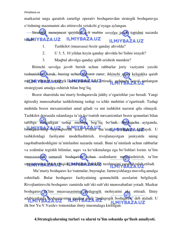 Ilmiybaza.uz 
 
markazini unga qaratish zarurligi operativ boshqaruvdan strategik boshqaruvga 
o‘tishning mazmunini aks ettiruvchi yetakchi g‘oyaga aylangan. 
Strategik menejment quyidagi uch muhim savolga javob topishni nazarda 
tutadi: 
1. 
Tashkilot (muassasa) hozir qanday ahvolda? 
2. 
U 3, 5, 10 yildan keyin qanday ahvolda bo‘lishni istaydi? 
3. 
Maqbul ahvolga qanday qilib erishish mumkin?  
Birinchi savolga javob berish uchun rahbarlar joriy vaziyatni yaxshi 
tushunishlari kerak, buning uchun axborot zarur; ikkinchi savol kelajakka qarab 
mo‘ljal oluvchi strategik menejmentni aks ettiradi; uchinchi savol tanlangan 
strategiyani amalga oshirish bilan bog‘liq.  
Bozor sharoitida ma’muriy boshqaruvda jiddiy o‘zgarishlar yuz beradi. Yangi 
iqtisodiy munosabatlar tashkilotning tashqi va ichki muhitini o‘zgartiradi. Tashqi 
muhitda bozor mexanizmlari amal qiladi va uni tashkilot nazorat qila olmaydi. 
Tashkilot doirasida odamlarga ta’sir ko‘rsatish mexanizmlari bozor qonunlari bilan 
tartibga solinadigan tashqi muhitga bog‘liq bo‘ladi. Boshqacha aytganda, 
boshqaruvning buyruqbozlik usuli o‘rnini ma’muriy boshqaruv egallaydi. U 
tashkilotdagi 
faoliyatni 
modellashtirish, 
rivojlanayotgan 
jamiyatda 
uning 
raqobatbardoshligini ta’minlashni nazarda tutadi. Buni ta’minlash uchun rahbarlar 
va xodimlar tegishli bilimlar, uquv va ko‘nikmalarga ega bo‘lishlari lozim. ta’lim 
muassasasini samarali boshqarish uchun xodimlarni motivlashtirish, ta’lim 
strategiyasini ishlab chiqish, boshqaruv tashkiliy tuzilmasini yaratish talab etiladi. 
 Ma’muriy boshqaruv ko‘rsatmalar, buyruqlar, farmoyishlarga muvofiq amalga 
oshiriladi. Bular boshqaruv faoliyatining qonunchilik asoslarini belgilaydi. 
Rivojlantiruvchi boshqaruv zamirida sub’ekt-sub’ekt munosabatlari yotadi. Mazkur 
boshqaruv ta’lim muassasasining pedagogik mohiyatini aks ettiradi. Ilmiy 
adabiyotlarda boshqaruvning mazkur usuli “pedagogik boshqaruv” deb ataladi. U 
ilk bor Yu.V.Vasilev tomonidan ilmiy muomalaga kiritilgan. 
 
4.Strategiyalarning turlari va ularni ta’lim sohasida qo‘llash amaliyoti. 
