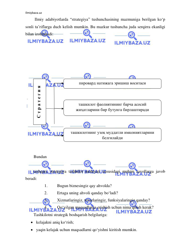 Ilmiybaza.uz 
 
 Ilmiy adabiyotlarda “strategiya” tushunchasining mazmuniga berilgan ko‘p 
sonli ta’riflarga duch kelish mumkin. Bu mazkur tushuncha juda serqirra ekanligi 
bilan izohlanadi: 
 
 
 
 
 
 
 
 
 
 
 
 
 
 
 
 
 
Bundan  
 
tashqari, strategiya tashkilot mohiyati xususidagi muhim savollarga javob 
beradi: 
1. 
Bugun biznesingiz qay ahvolda? 
2. 
Ertaga uning ahvoli qanday bo‘ladi? 
3. 
Xizmatlaringiz, tovarlaringiz, funksiyalaringiz qanday? 
4. 
Qo‘yilgan maqsadlarga erishish uchun nima qilish kerak? 
Tashkilotni strategik boshqarish belgilariga: 
 kelajakni aniq ko‘rish; 
 yaqin kelajak uchun maqsadlarni qo‘yishni kiritish mumkin. 
С т р а т е г и я 
пировард натижага эришиш воситаси 
 
ташкилот фаолиятининг барча асосий 
жиҳатларини бир бутунга бирлаштиради 
 
ташкилотнинг узоқ муддатли имкониятларини 
белгилайди 
 
