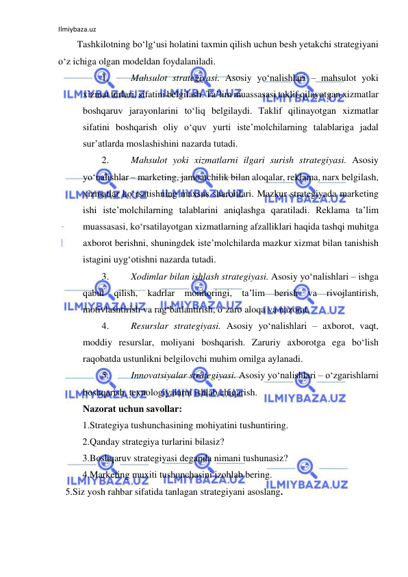 Ilmiybaza.uz 
 
Tashkilotning bo‘lg‘usi holatini taxmin qilish uchun besh yetakchi strategiyani 
o‘z ichiga olgan modeldan foydalaniladi. 
1. 
Mahsulot strategiyasi. Asosiy yo‘nalishlari – mahsulot yoki 
xizmat turlari, sifatini belgilash. Ta’lim muassasasi taklif qilayotgan xizmatlar 
boshqaruv jarayonlarini to‘liq belgilaydi. Taklif qilinayotgan xizmatlar 
sifatini boshqarish oliy o‘quv yurti iste’molchilarning talablariga jadal 
sur’atlarda moslashishini nazarda tutadi.  
2. 
Mahsulot yoki xizmatlarni ilgari surish strategiyasi. Asosiy 
yo‘nalishlar – marketing, jamoatchilik bilan aloqalar, reklama, narx belgilash, 
xizmatlar ko‘rsatishning maxsus sharoitlari. Mazkur strategiyada marketing 
ishi iste’molchilarning talablarini aniqlashga qaratiladi. Reklama ta’lim 
muassasasi, ko‘rsatilayotgan xizmatlarning afzalliklari haqida tashqi muhitga 
axborot berishni, shuningdek iste’molchilarda mazkur xizmat bilan tanishish 
istagini uyg‘otishni nazarda tutadi.  
3. 
Xodimlar bilan ishlash strategiyasi. Asosiy yo‘nalishlari – ishga 
qabul qilish, kadrlar monitoringi, ta’lim berish va rivojlantirish, 
motivlashtirish va rag‘batlantirish, o‘zaro aloqa va nazorat.  
4. 
Resurslar strategiyasi. Asosiy yo‘nalishlari – axborot, vaqt, 
moddiy resurslar, moliyani boshqarish. Zaruriy axborotga ega bo‘lish 
raqobatda ustunlikni belgilovchi muhim omilga aylanadi.  
5. 
Innovatsiyalar strategiyasi. Asosiy yo‘nalishlari – o‘zgarishlarni 
boshqarish, texnologiyalarni ishlab chiqarish.  
Nazorat uchun savollar: 
 1.Strategiya tushunchasining mohiyatini tushuntiring. 
  2.Qanday strategiya turlarini bilasiz? 
3.Boshqaruv strategiyasi deganda nimani tushunasiz? 
 4.Marketing muxiti tushunchasini izohlab bering. 
   5.Siz yosh rahbar sifatida tanlagan strategiyani asoslang. 
 
