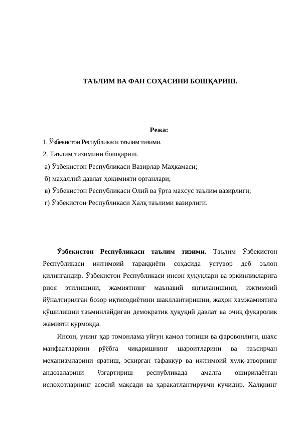 ТАЪЛИМ ВА ФАН СОҲАСИНИ БОШҚАРИШ.
Режа:
1. Ўзбекистон Республикаси таълим тизими.
2. Таълим тизимини бошқариш.
 а) Ўзбекистон Республикаси Вазирлар Маҳкамаси;
 б) маҳаллий давлат ҳокимияти органлари;
 в) Ўзбекистон Республикаси Олий ва ўрта махсус таълим вазирлиги;
 г) Ўзбекистон Республикаси Халқ таълими вазирлиги. 
Ўзбекистон  Республикаси  таълим  тизими.  Таълим  Ўзбекистон
Республикаси  ижтимоий  тараққиёти  соҳасида  устувор  деб  эълон
қилингандир. Ўзбекистон Республикаси инсон ҳуқуқлари ва эркинликларига
риоя  этилишини,  жамиятнинг  маънавий  янгиланишини,  ижтимоий
йўналтирилган бозор иқтисодиётини шакллантиришни, жаҳон ҳамжамиятига
қўшилишни таъминлайдиган демократик ҳуқуқий давлат ва очиқ фуқаролик
жамияти қурмоқда.
Инсон, унинг ҳар томонлама уйғун камол топиши ва фаровонлиги, шахс
манфаатларини  рўёбга  чиқаришнинг  шароитларини  ва  таъсирчан
механизмларини яратиш, эскирган тафаккур ва ижтимоий хулқ-атворнинг
андозаларини
 
ўзгартириш
 
республикада
 
амалга
 
оширилаётган
ислоҳотларнинг асосий мақсади ва ҳаракатлантирувчи кучидир. Халқнинг

