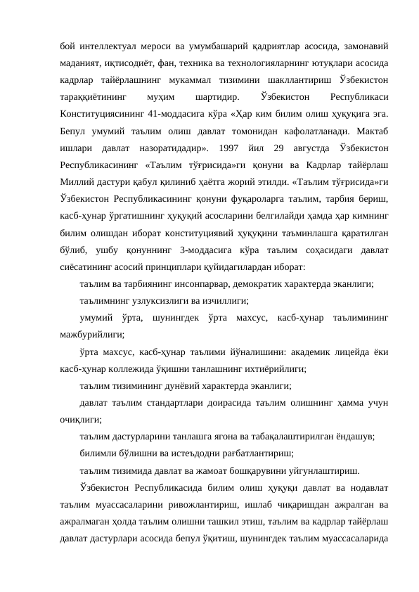 бой интеллектуал мероси ва умумбашарий қадриятлар асосида, замонавий
маданият, иқтисодиёт, фан, техника ва технологияларнинг ютуқлари асосида
кадрлар  тайёрлашнинг  мукаммал  тизимини  шакллантириш  Ўзбекистон
тараққиётининг
 
муҳим
 
шартидир.
 Ўзбекистон
 
Республикаси
Конституциясининг 41-моддасига кўра «Ҳар ким билим олиш ҳуқуқига эга.
Бепул  умумий  таълим  олиш  давлат  томонидан  кафолатланади.  Мактаб
ишлари  давлат  назоратидадир». 1997  йил  29  августда  Ўзбекистон
Республикасининг  «Таълим  тўғрисида»ги  қонуни  ва  Кадрлар  тайёрлаш
Миллий дастури қабул қилиниб ҳаётга жорий этилди. «Таълим тўғрисида»ги
Ўзбекистон Республикасининг қонуни фуқароларга таълим, тарбия бериш,
касб-ҳунар ўргатишнинг ҳуқуқий асосларини белгилайди ҳамда ҳар кимнинг
билим олишдан иборат конституциявий ҳуқуқини таъминлашга қаратилган
бўлиб,  ушбу  қонуннинг  3-моддасига  кўра  таълим  соҳасидаги  давлат
сиёсатининг асосий принциплари қуйидагилардан иборат:
таълим ва тарбиянинг инсонпарвар, демократик характерда эканлиги;
таълимнинг узлуксизлиги ва изчиллиги;
умумий  ўрта,  шунингдек  ўрта  махсус,  касб-ҳунар  таълимининг
мажбурийлиги;
ўрта махсус, касб-ҳунар таълими йўналишини: академик лицейда ёки
касб-ҳунар коллежида ўқишни танлашнинг ихтиёрийлиги;
таълим тизимининг дунёвий характерда эканлиги;
давлат таълим стандартлари доирасида таълим олишнинг ҳамма учун
очиқлиги;
таълим дастурларини танлашга ягона ва табақалаштирилган ёндашув;
билимли бўлишни ва истеъдодни рағбатлантириш;
таълим тизимида давлат ва жамоат бошқарувини уйгунлаштириш.
Ўзбекистон  Республикасида  билим  олиш  ҳуқуқи давлат  ва  нодавлат
таълим  муассасаларини  ривожлантириш,  ишлаб  чиқаришдан  ажралган  ва
ажралмаган ҳолда таълим олишни ташкил этиш, таълим ва кадрлар тайёрлаш
давлат дастурлари асосида бепул ўқитиш, шунингдек таълим муассасаларида
