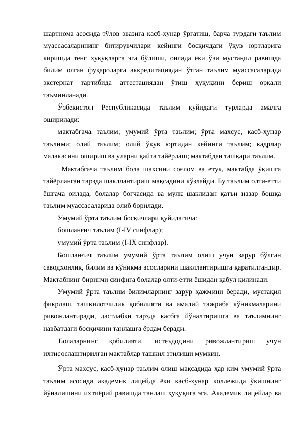 шартнома асосида тўлов эвазига касб-ҳунар ўргатиш, барча турдаги таълим
муассасаларининг  битирувчилари  кейинги  босқичдаги  ўқув  юртларига
киришда тенг ҳуқуқларга эга бўлиши, оилада ёки ўзи мустақил равишда
билим  олган  фуқароларга  аккредитациядан  ўтган  таълим  муассасаларида
экстернат  тартибида  аттестациядан  ўтиш  ҳуқуқини  бериш  орқали
таъминланади.
Ўзбекистон  Республикасида  таълим  қуйидаги  турларда  амалга
оширилади:
мактабгача  таълим;  умумий  ўрта  таълим;  ўрта  махсус,  касб-ҳунар
таълими;  олий  таълим;  олий  ўқув  юртидан  кейинги  таълим;  кадрлар
малакасини ошириш ва уларни қайта тайёрлаш; мактабдан ташқари таълим.
 Мактабгача таълим бола шахсини соғлом ва етук, мактабда ўқишга
тайёрланган тарзда шакллантириш мақсадини кўзлайди. Бу таълим олти-етти
ёшгача оилада, болалар боғчасида ва мулк шаклидан қатъи назар бошқа
таълим муассасаларида олиб борилади.
Умумий ўрта таълим босқичлари қуйидагича:
бошланғич таълим (I-IV синфлар);
умумий ўрта таълим (I-IX синфлар).
Бошланғич  таълим  умумий  ўрта  таълим  олиш  учун  зарур  бўлган
саводхонлик, билим ва кўникма асосларини шакллантиришга қаратилгандир.
Мактабнинг биринчи синфига болалар олти-етти ёшидан қабул қилинади.
Умумий ўрта таълим билимларнинг зарур ҳажмини беради, мустақил
фикрлаш,  ташкилотчилик  қобилияти  ва  амалий  тажриба  кўникмаларини
ривожлантиради,  дастлабки  тарзда  касбга  йўналтиришга  ва  таълимнинг
навбатдаги босқичини танлашга ёрдам беради.
Болаларнинг  қобилияти,  истеъдодини  ривожлантириш  учун
ихтисослаштирилган мактаблар ташкил этилиши мумкин.
Ўрта махсус, касб-ҳунар таълим олиш мақсадида ҳар ким умумий ўрта
таълим  асосида  академик  лицейда  ёки  касб-ҳунар  коллежида  ўқишнинг
йўналишини ихтиёрий равишда танлаш ҳуқуқига эга. Академик лицейлар ва
