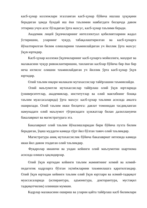 касб-ҳунар  коллежлари  эгалланган  касб-ҳунар  бўйича  ишлаш  ҳуқуқини
берадиган  ҳамда  бундай  иш  ёки  таълимни  навбатдаги  босқичда  давом
эттириш учун асос бўладиган ўрта махсус, касб-ҳунар таълими беради. 
Академик лицей ўқувчиларнинг интеллектуал қобилиятларини  жадал
ўстиришни,  уларнинг  чуқур,  табақалаштирилган  ва  касб-ҳунарга
йўналтирилган билим олишларини таъминлайдиган уч йиллик ўрта махсус
ўқув юртидир.
Касб-ҳунар коллежи ўқувчиларнинг касб-ҳунарга мойиллиги, маҳорат ва
малакасини чуқур ривожлантиришни, танланган касблар бўйича бир ёки бир
неча  ихтисос  олишни  таъминлайдиган  уч  йиллик  ўрта  касб-ҳунар  ўқув
юртидир.
Олий таълим юқори малакали мутахассислар тайёрлашни таъминлайди.
Олий  маълумотли  мутахассислар  тайёрлаш  олий  ўқув  юртларида
(университетлар,  академиялар,  институтлар  ва  олий  мактабнинг  бошқа
таълим  муассасаларида)  ўрта  махсус  касб-ҳунар  таълими  асосида  амалга
оширилади. Олий таълим икки босқичга:  давлат томонидан тасдиқланган
намунадаги  олий  маълумот  тўғрисидаги  ҳужжатлар  билан  далилланувчи
бакалавриат ва магистратурага эга.
Бакалавриат олий таълим йўналишларидан бири бўйича пухта билим
берадиган, ўқиш муддати камида тўрт йил бўлган таянч олий таълимдир.
Магистратура аниқ мутахассислик бўйича бакалавриат негизида камида
икки йил давом этадиган олий таълимдир.
Фуқаролар  иккинчи  ва  ундан  кейинги  олий  маълумотни  шартнома
асосида олишга ҳақлидирлар.
Олий  ўқув  юртидан  кейинги  таълим  жамиятнинг  илмий  ва  илмий-
педагогик  кадрларга  бўлган  эҳтиёжларини  таъминлашга  қаратилгандир.
Олий ўқув юртидан кейинги таълим олий ўқув юртлари ва илмий-тадқиқот
муассасаларида  (аспирантура,  адъюнктура,  докторантура,  мустақил
тадқиқотчилик) олиниши мумкин.
Кадрлар малакасини ошириш ва уларни қайта тайёрлаш касб билимлари
