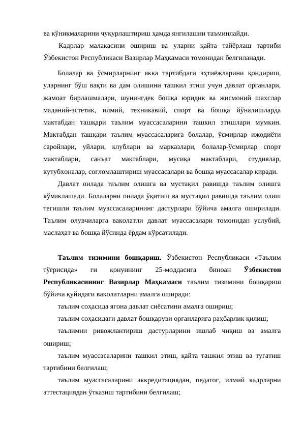 ва кўникмаларини чуқурлаштириш ҳамда янгилашни таъминлайди.
Кадрлар  малакасини  ошириш  ва  уларни  қайта  тайёрлаш  тартиби
Ўзбекистон Республикаси Вазирлар Маҳкамаси томонидан белгиланади.
Болалар  ва  ўсмирларнинг  якка  тартибдаги  эҳтиёжларини  қондириш,
уларнинг бўш вақти ва дам олишини ташкил этиш учун давлат органлари,
жамоат  бирлашмалари,  шунингдек  бошқа  юридик  ва  жисмоний  шахслар
маданий-эстетик,  илмий,  техникавий,  спорт  ва  бошқа  йўналишларда
мактабдан  ташқари  таълим  муассасаларини  ташкил  этишлари  мумкин.
Мактабдан  ташқари  таълим  муассасаларига  болалар,  ўсмирлар  ижодиёти
саройлари,  уйлари,  клублари  ва  марказлари,  болалар-ўсмирлар  спорт
мактаблари,  санъат  мактаблари,  мусиқа  мактаблари,  студиялар,
кутубхоналар, соғломлаштириш муассасалари ва бошқа муассасалар киради.
Давлат  оилада  таълим  олишга  ва  мустақил  равишда  таълим  олишга
кўмаклашади. Болаларни оилада ўқитиш ва мустақил равишда таълим олиш
тегишли таълим муассасаларининг дастурлари бўйича амалга оширилади.
Таълим  олувчиларга  ваколатли  давлат  муассасалари  томонидан  услубий,
маслаҳат ва бошқа йўсинда ёрдам кўрсатилади.
 
Таълим  тизимини  бошқариш. Ўзбекистон  Республикаси  «Таълим
тўғрисида»  ги  қонуннинг
 25-моддасига  биноан
 Ўзбекистон
Республикасининг  Вазирлар  Маҳкамаси таълим  тизимини  бошқариш
бўйича қуйидаги ваколатларни амалга оширади:
таълим соҳасида ягона давлат сиёсатини амалга ошириш;
таълим соҳасидаги давлат бошқаруви органларига раҳбарлик қилиш;
таълимни  ривожлантириш  дастурларини  ишлаб  чиқиш  ва  амалга
ошириш;
таълим муассасаларини ташкил этиш, қайта ташкил этиш ва тугатиш
тартибини белгилаш;
таълим  муассасаларини  аккредитациядан,  педагог,  илмий  кадрларни
аттестациядан ўтказиш тартибини белгилаш;
