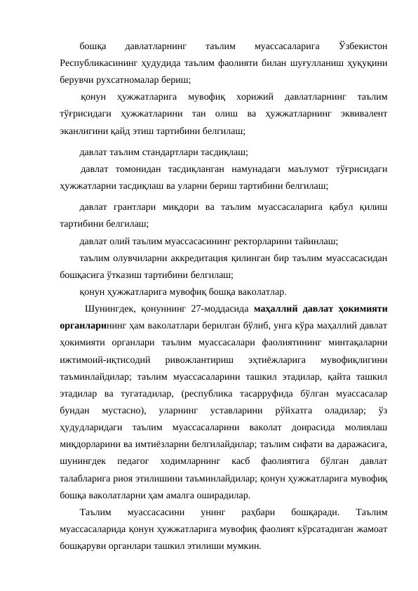 бошқа
 
давлатларнинг
 
таълим
 
муассасаларига
 
Ўзбекистон
Республикасининг ҳудудида таълим фаолияти билан шуғулланиш ҳуқуқини
берувчи рухсатномалар бериш;
қонун  ҳужжатларига  мувофиқ  хорижий  давлатларнинг  таълим
тўғрисидаги  ҳужжатларини  тан  олиш  ва  ҳужжатларнинг  эквивалент
эканлигини қайд этиш тартибини белгилаш;
давлат таълим стандартлари тасдиқлаш;
давлат  томонидан  тасдиқланган  намунадаги  маълумот  тўғрисидаги
ҳужжатларни тасдиқлаш ва уларни бериш тартибини белгилаш;
давлат  грантлари  миқдори  ва  таълим  муассасаларига  қабул  қилиш
тартибини белгилаш;
давлат олий таълим муассасасининг ректорларини тайинлаш;
таълим олувчиларни аккредитация қилинган бир таълим муассасасидан
бошқасига ўтказиш тартибини белгилаш;
қонун ҳужжатларига мувофиқ бошқа ваколатлар.
 Шунингдек, қонуннинг 27-моддасида  маҳаллий давлат ҳокимияти
органларининг ҳам ваколатлари берилган бўлиб, унга кўра маҳаллий давлат
ҳокимияти  органлари  таълим  муассасалари  фаолиятининг  минтақаларни
ижтимоий-иқтисодий  ривожлантириш  эҳтиёжларига  мувофиқлигини
таъминлайдилар;  таълим  муассасаларини  ташкил  этадилар,  қайта  ташкил
этадилар  ва  тугатадилар,  (республика  тасарруфида  бўлган  муассасалар
бундан  мустасно),  уларнинг  уставларини  рўйхатга  оладилар;  ўз
ҳудудларидаги  таълим  муассасаларини  ваколат  доирасида  молиялаш
миқдорларини ва имтиёзларни белгилайдилар; таълим сифати ва даражасига,
шунингдек  педагог  ходимларнинг  касб  фаолиятига  бўлган  давлат
талабларига риоя этилишини таъминлайдилар; қонун ҳужжатларига мувофиқ
бошқа ваколатларни ҳам амалга оширадилар. 
Таълим  муассасасини  унинг  раҳбари  бошқаради.  Таълим
муассасаларида қонун ҳужжатларига мувофиқ фаолият кўрсатадиган жамоат
бошқаруви органлари ташкил этилиши мумкин.
