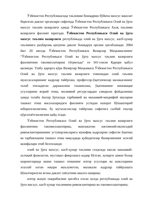 Ўзбекистон Республикасида таълимни бошқариш бўйича махсус ваколат
берилган давлат органлари сифатида Ўзбекистон Республикаси Олий ва ўрта
махсус таълим  вазирлиги  ҳамда  Ўзбекистон  Республикаси Халқ таълими
вазирлиги  фаолият  юритади.  Ўзбекистон  Республикаси  Олий  ва  ўрта
махсус таълим вазирлиги республикада олий ва ўрта махсус, касб-ҳунар
таълимига раҳбарлик қилувчи давлат бошқарув органи ҳисобланади. 2004
йил  20  июлда
 Ўзбекистон  Республикаси  Вазирлар  Маҳкамасининг
“Ўзбекистон  Республикаси  Олий  ва  ўрта  махсус  таълим  вазирлиги
фаолиятини  такомиллатириш  тўғрисида”  ги  341-сонли  Қарори  қабул
қилинди. Ушбу қарорга кўра Вазирлар Маҳкамаси Ўзбекистон Республикаси
Олий  ва  ўрта  махсус  таълим  вазирлиги  томонидан  олий  таълим
муассасаларининг кадрлар тайёрлаш, профессор-ўқитувчилар малакасининг
талаб  этиладиган  даражасини  таъминлаш,  ўқитишнинг  инновация
усулларини  жорий  этиш,  молиявий  ресурслардан  самарали  фойдаланиш
ҳамда талаба ёшлар ўртасида тарбиявий ва маънавий-маърифий ишларни
ташкил  этиш  масалаларидаги  фаолияти  устидан  назорат  бўшаштириб
юборилганлигини,  бу  мутахассислар  тайёрлаш  сифатига  салбий  таъсир
кўрсатаётганлигини қайд этади.
Ўзбекистон  Республикаси  Олий  ва  ўрта  махсус  таълим  вазирлиги
фаолиятини
 
такомиллаштириш,
 
мамлакатни
 
ижтимоий-иқтисодий
ривожлантиришнинг устуворликларига мувофиқ кадрларни сифатли ўқитиш
ва тарбиялашни ташкил этиш мақсадида қуйидагилар Вазирликнинг асосий
вазифалари этиб белгиланди:
олий ва ўрта махсус, касб-ҳунар таълими соҳасида юксак маънавий-
ахлоқий фазилатли, мустақил фикрлашга қодир бўлган, ҳозирги замон бозор
шароитларида  ишни  ташкил  этишнинг  илғор  усуллари  ва  шаклларини
эгаллаб  олган  юқори  маълумотли,  малакали  кадрлар  тайёрлашга
йўналтирилган ягона давлат сиёсатини амалга ошириш;
илғор жаҳон тажрибасини ҳисобга олган ҳолда республикада олий ва
ўрта масхус, касб-ҳунар таълимини ривожлантириш ва такомиллаштириш; 

