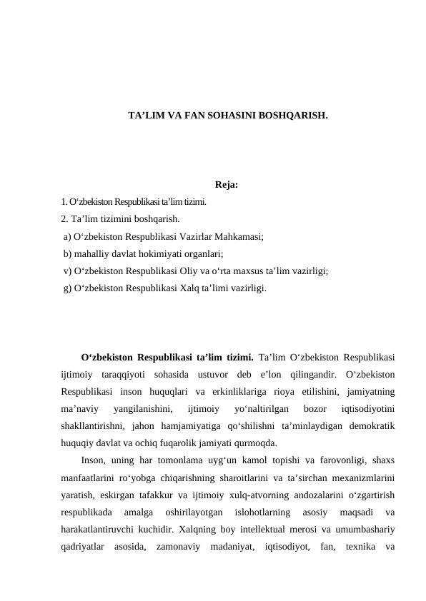 TA’LIM VA FAN SOHASINI BOSHQARISH.
Reja:
1. O‘zbekiston Respublikasi ta’lim tizimi.
2. Ta’lim tizimini boshqarish.
 a) O‘zbekiston Respublikasi Vazirlar Mahkamasi;
 b) mahalliy davlat hokimiyati organlari;
 v) O‘zbekiston Respublikasi Oliy va o‘rta maxsus ta’lim vazirligi;
 g) O‘zbekiston Respublikasi Xalq ta’limi vazirligi. 
O‘zbekiston Respublikasi ta’lim tizimi.  Ta’lim O‘zbekiston Respublikasi
ijtimoiy  taraqqiyoti  sohasida  ustuvor  deb  e’lon  qilingandir.  O‘zbekiston
Respublikasi  inson  huquqlari  va  erkinliklariga  rioya  etilishini,  jamiyatning
ma’naviy  yangilanishini,  ijtimoiy  yo‘naltirilgan  bozor  iqtisodiyotini
shakllantirishni,  jahon  hamjamiyatiga  qo‘shilishni  ta’minlaydigan  demokratik
huquqiy davlat va ochiq fuqarolik jamiyati qurmoqda.
Inson, uning har tomonlama uyg‘un kamol topishi  va farovonligi, shaxs
manfaatlarini ro‘yobga chiqarishning sharoitlarini va ta’sirchan mexanizmlarini
yaratish, eskirgan tafakkur va ijtimoiy xulq-atvorning andozalarini o‘zgartirish
respublikada  amalga  oshirilayotgan  islohotlarning  asosiy  maqsadi  va
harakatlantiruvchi kuchidir. Xalqning boy intellektual merosi va umumbashariy
qadriyatlar  asosida,  zamonaviy  madaniyat,  iqtisodiyot,  fan,  texnika  va
