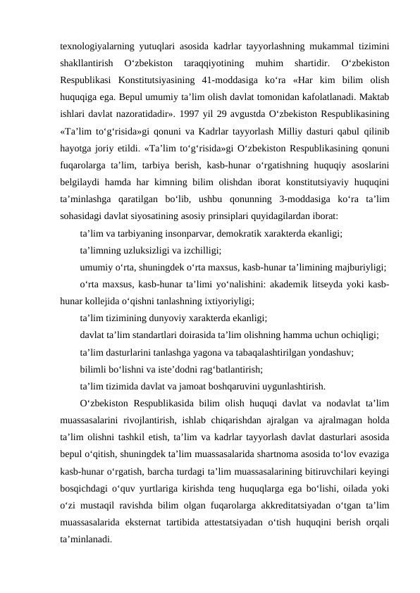 texnologiyalarning yutuqlari asosida kadrlar tayyorlashning mukammal tizimini
shakllantirish  O‘zbekiston  taraqqiyotining  muhim  shartidir.
 O‘zbekiston
Respublikasi  Konstitutsiyasining  41-moddasiga  ko‘ra  «Har  kim  bilim  olish
huquqiga ega. Bepul umumiy ta’lim olish davlat tomonidan kafolatlanadi. Maktab
ishlari davlat nazoratidadir». 1997 yil 29 avgustda O‘zbekiston Respublikasining
«Ta’lim to‘g‘risida»gi qonuni va Kadrlar tayyorlash Milliy dasturi qabul qilinib
hayotga joriy etildi. «Ta’lim to‘g‘risida»gi O‘zbekiston Respublikasining qonuni
fuqarolarga ta’lim, tarbiya berish, kasb-hunar  o‘rgatishning huquqiy asoslarini
belgilaydi hamda har kimning bilim  olishdan iborat  konstitutsiyaviy huquqini
ta’minlashga  qaratilgan  bo‘lib,  ushbu  qonunning  3-moddasiga  ko‘ra  ta’lim
sohasidagi davlat siyosatining asosiy prinsiplari quyidagilardan iborat:
ta’lim va tarbiyaning insonparvar, demokratik xarakterda ekanligi;
ta’limning uzluksizligi va izchilligi;
umumiy o‘rta, shuningdek o‘rta maxsus, kasb-hunar ta’limining majburiyligi;
o‘rta maxsus, kasb-hunar ta’limi yo‘nalishini: akademik litseyda yoki kasb-
hunar kollejida o‘qishni tanlashning ixtiyoriyligi;
ta’lim tizimining dunyoviy xarakterda ekanligi;
davlat ta’lim standartlari doirasida ta’lim olishning hamma uchun ochiqligi;
ta’lim dasturlarini tanlashga yagona va tabaqalashtirilgan yondashuv;
bilimli bo‘lishni va iste’dodni rag‘batlantirish;
ta’lim tizimida davlat va jamoat boshqaruvini uygunlashtirish.
O‘zbekiston Respublikasida bilim olish huquqi davlat va nodavlat ta’lim
muassasalarini  rivojlantirish, ishlab chiqarishdan ajralgan va ajralmagan holda
ta’lim olishni tashkil etish, ta’lim va kadrlar tayyorlash davlat dasturlari asosida
bepul o‘qitish, shuningdek ta’lim muassasalarida shartnoma asosida to‘lov evaziga
kasb-hunar o‘rgatish, barcha turdagi ta’lim muassasalarining bitiruvchilari keyingi
bosqichdagi o‘quv yurtlariga kirishda teng huquqlarga ega bo‘lishi, oilada yoki
o‘zi mustaqil ravishda bilim olgan fuqarolarga akkreditatsiyadan o‘tgan ta’lim
muassasalarida  eksternat  tartibida  attestatsiyadan  o‘tish  huquqini  berish  orqali
ta’minlanadi.
