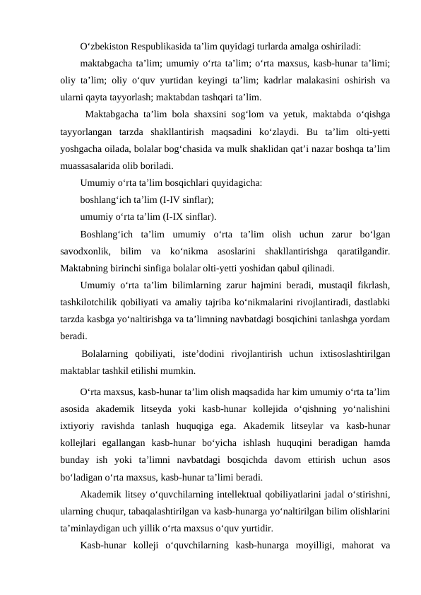O‘zbekiston Respublikasida ta’lim quyidagi turlarda amalga oshiriladi:
maktabgacha ta’lim; umumiy o‘rta ta’lim; o‘rta maxsus, kasb-hunar ta’limi;
oliy ta’lim; oliy o‘quv yurtidan keyingi ta’lim; kadrlar malakasini oshirish va
ularni qayta tayyorlash; maktabdan tashqari ta’lim.
 Maktabgacha ta’lim bola shaxsini sog‘lom va yetuk, maktabda o‘qishga
tayyorlangan  tarzda  shakllantirish  maqsadini  ko‘zlaydi.  Bu  ta’lim  olti-yetti
yoshgacha oilada, bolalar bog‘chasida va mulk shaklidan qat’i nazar boshqa ta’lim
muassasalarida olib boriladi.
Umumiy o‘rta ta’lim bosqichlari quyidagicha:
boshlang‘ich ta’lim (I-IV sinflar);
umumiy o‘rta ta’lim (I-IX sinflar).
Boshlang‘ich  ta’lim  umumiy  o‘rta  ta’lim  olish  uchun  zarur  bo‘lgan
savodxonlik,  bilim  va  ko‘nikma  asoslarini  shakllantirishga  qaratilgandir.
Maktabning birinchi sinfiga bolalar olti-yetti yoshidan qabul qilinadi.
Umumiy o‘rta ta’lim bilimlarning zarur hajmini beradi, mustaqil fikrlash,
tashkilotchilik qobiliyati va amaliy tajriba ko‘nikmalarini rivojlantiradi, dastlabki
tarzda kasbga yo‘naltirishga va ta’limning navbatdagi bosqichini tanlashga yordam
beradi.
Bolalarning  qobiliyati,  iste’dodini  rivojlantirish  uchun  ixtisoslashtirilgan
maktablar tashkil etilishi mumkin.
O‘rta maxsus, kasb-hunar ta’lim olish maqsadida har kim umumiy o‘rta ta’lim
asosida  akademik  litseyda  yoki  kasb-hunar  kollejida  o‘qishning  yo‘nalishini
ixtiyoriy  ravishda  tanlash  huquqiga  ega.  Akademik  litseylar  va  kasb-hunar
kollejlari  egallangan  kasb-hunar  bo‘yicha  ishlash  huquqini  beradigan  hamda
bunday  ish  yoki  ta’limni  navbatdagi  bosqichda  davom  ettirish  uchun  asos
bo‘ladigan o‘rta maxsus, kasb-hunar ta’limi beradi. 
Akademik litsey o‘quvchilarning intellektual qobiliyatlarini jadal o‘stirishni,
ularning chuqur, tabaqalashtirilgan va kasb-hunarga yo‘naltirilgan bilim olishlarini
ta’minlaydigan uch yillik o‘rta maxsus o‘quv yurtidir.
Kasb-hunar  kolleji  o‘quvchilarning  kasb-hunarga  moyilligi,  mahorat  va

