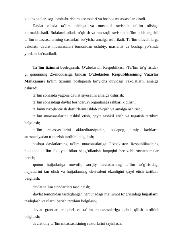 kutubxonalar, sog‘lomlashtirish muassasalari va boshqa muassasalar kiradi.
Davlat  oilada  ta’lim  olishga  va  mustaqil  ravishda  ta’lim  olishga
ko‘maklashadi. Bolalarni oilada o‘qitish va mustaqil ravishda ta’lim olish tegishli
ta’lim muassasalarining dasturlari bo‘yicha amalga oshiriladi. Ta’lim oluvchilarga
vakolatli davlat muassasalari tomonidan uslubiy, maslahat va boshqa yo‘sinda
yordam ko‘rsatiladi.
 
Ta’lim tizimini boshqarish. O‘zbekiston Respublikasi «Ta’lim to‘g‘risida»
gi  qonunning  25-moddasiga  binoan  O‘zbekiston  Respublikasining  Vazirlar
Mahkamasi ta’lim  tizimini  boshqarish  bo‘yicha quyidagi  vakolatlarni  amalga
oshiradi:
ta’lim sohasida yagona davlat siyosatini amalga oshirish;
ta’lim sohasidagi davlat boshqaruvi organlariga rahbarlik qilish;
ta’limni rivojlantirish dasturlarini ishlab chiqish va amalga oshirish;
ta’lim muassasalarini tashkil etish, qayta tashkil etish va tugatish tartibini
belgilash;
ta’lim  muassasalarini  akkreditatsiyadan,  pedagog,  ilmiy  kadrlarni
attestatsiyadan o‘tkazish tartibini belgilash;
boshqa  davlatlarning  ta’lim  muassasalariga  O‘zbekiston  Respublikasining
hududida ta’lim  faoliyati bilan shug‘ullanish huquqini  beruvchi  ruxsatnomalar
berish;
qonun  hujjatlariga  muvofiq  xorijiy  davlatlarning  ta’lim  to‘g‘risidagi
hujjatlarini tan olish va hujjatlarning ekvivalent ekanligini qayd etish tartibini
belgilash;
davlat ta’lim standartlari tasdiqlash;
davlat tomonidan tasdiqlangan namunadagi ma’lumot to‘g‘risidagi hujjatlarni
tasdiqlash va ularni berish tartibini belgilash;
davlat  grantlari  miqdori  va  ta’lim  muassasalariga  qabul  qilish  tartibini
belgilash;
davlat oliy ta’lim muassasasining rektorlarini tayinlash;
