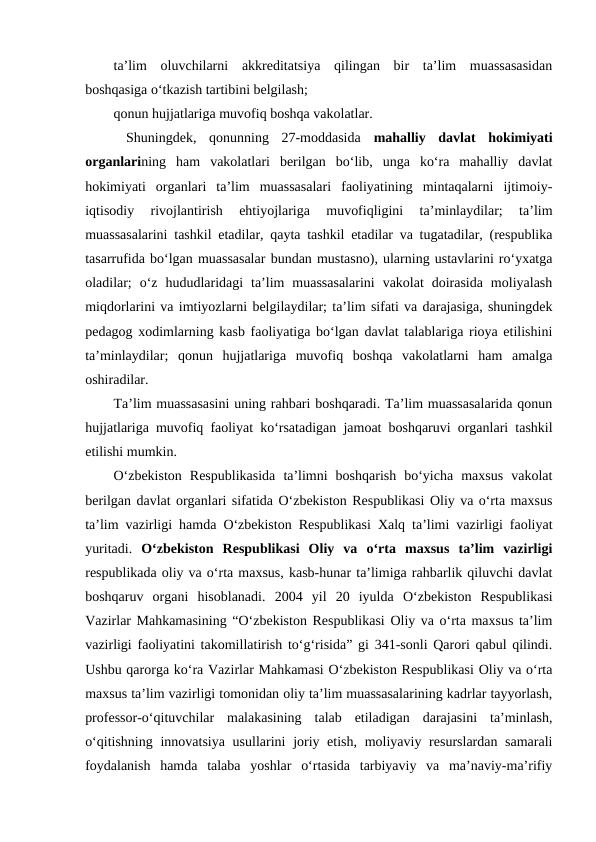 ta’lim  oluvchilarni  akkreditatsiya  qilingan  bir  ta’lim  muassasasidan
boshqasiga o‘tkazish tartibini belgilash;
qonun hujjatlariga muvofiq boshqa vakolatlar.
 Shuningdek,  qonunning  27-moddasida  mahalliy  davlat  hokimiyati
organlarining  ham  vakolatlari  berilgan  bo‘lib,  unga  ko‘ra  mahalliy  davlat
hokimiyati  organlari  ta’lim  muassasalari  faoliyatining  mintaqalarni  ijtimoiy-
iqtisodiy  rivojlantirish  ehtiyojlariga  muvofiqligini  ta’minlaydilar;  ta’lim
muassasalarini tashkil etadilar, qayta tashkil etadilar va tugatadilar, (respublika
tasarrufida bo‘lgan muassasalar bundan mustasno), ularning ustavlarini ro‘yxatga
oladilar;  o‘z  hududlaridagi  ta’lim  muassasalarini  vakolat  doirasida  moliyalash
miqdorlarini va imtiyozlarni belgilaydilar; ta’lim sifati va darajasiga, shuningdek
pedagog xodimlarning kasb faoliyatiga bo‘lgan davlat talablariga rioya etilishini
ta’minlaydilar;  qonun  hujjatlariga  muvofiq  boshqa  vakolatlarni  ham  amalga
oshiradilar. 
Ta’lim muassasasini uning rahbari boshqaradi. Ta’lim muassasalarida qonun
hujjatlariga muvofiq faoliyat ko‘rsatadigan jamoat boshqaruvi organlari tashkil
etilishi mumkin.
O‘zbekiston  Respublikasida  ta’limni  boshqarish  bo‘yicha  maxsus  vakolat
berilgan davlat organlari sifatida O‘zbekiston Respublikasi Oliy va o‘rta maxsus
ta’lim vazirligi hamda O‘zbekiston Respublikasi Xalq ta’limi vazirligi faoliyat
yuritadi.  O‘zbekiston  Respublikasi  Oliy  va  o‘rta  maxsus  ta’lim  vazirligi
respublikada oliy va o‘rta maxsus, kasb-hunar ta’limiga rahbarlik qiluvchi davlat
boshqaruv  organi  hisoblanadi. 2004  yil  20  iyulda  O‘zbekiston  Respublikasi
Vazirlar Mahkamasining “O‘zbekiston Respublikasi Oliy va o‘rta maxsus ta’lim
vazirligi faoliyatini takomillatirish to‘g‘risida” gi 341-sonli Qarori qabul qilindi.
Ushbu qarorga ko‘ra Vazirlar Mahkamasi O‘zbekiston Respublikasi Oliy va o‘rta
maxsus ta’lim vazirligi tomonidan oliy ta’lim muassasalarining kadrlar tayyorlash,
professor-o‘qituvchilar  malakasining  talab  etiladigan  darajasini  ta’minlash,
o‘qitishning innovatsiya usullarini  joriy etish, moliyaviy resurslardan samarali
foydalanish  hamda  talaba  yoshlar  o‘rtasida  tarbiyaviy  va  ma’naviy-ma’rifiy
