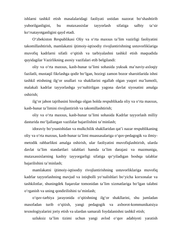 ishlarni  tashkil  etish  masalalaridagi  faoliyati  ustidan  nazorat  bo‘shashtirib
yuborilganligini,  bu  mutaxassislar  tayyorlash  sifatiga  salbiy  ta’sir
ko‘rsatayotganligini qayd etadi.
O‘zbekiston Respublikasi Oliy va o‘rta maxsus ta’lim vazirligi faoliyatini
takomillashtirish, mamlakatni ijtimoiy-iqtisodiy rivojlantirishning ustuvorliklariga
muvofiq  kadrlarni  sifatli  o‘qitish  va  tarbiyalashni  tashkil  etish  maqsadida
quyidagilar Vazirlikning asosiy vazifalari etib belgilandi:
oliy va o‘rta maxsus, kasb-hunar ta’limi sohasida yuksak ma’naviy-axloqiy
fazilatli, mustaqil fikrlashga qodir bo‘lgan, hozirgi zamon bozor sharoitlarida ishni
tashkil etishning ilg‘or usullari va shakllarini egallab olgan yuqori ma’lumotli,
malakali  kadrlar  tayyorlashga  yo‘naltirilgan  yagona  davlat  siyosatini  amalga
oshirish;
ilg‘or jahon tajribasini hisobga olgan holda respublikada oliy va o‘rta masxus,
kasb-hunar ta’limini rivojlantirish va takomillashtirish; 
oliy va o‘rta maxsus, kasb-hunar ta’limi sohasida Kadrlar tayyorlash milliy
dasturida mo‘ljallangan vazifalar bajarilishini ta’minlash;
idoraviy bo‘ysunishidan va mulkchilik shakllaridan qat’i nazar respublikaning
oliy va o‘rta maxsus, kasb-hunar ta’limi muassasalariga o‘quv-pedagogik va ilmiy-
metodik  rahbarlikni  amalga  oshirish,  ular  faoliyatini  muvofiqlashtirish,  ularda
davlat  ta’lim  standartlari  talablari  hamda  ta’lim  darajasi  va  mazmuniga,
mutaxassislarning  kasbiy  tayyorgarligi  sifatiga  qo‘yiladigan  boshqa  talablar
bajarilishini ta’minlash;
mamlakatni  ijtimoiy-iqtisodiy  rivojlantirishning  ustuvorliklariga  muvofiq
kadrlar tayyorlashning mavjud va istiqbolli yo‘nalishlari bo‘yicha korxonalar va
tashkilotlar, shuningdek fuqarolar tomonidan ta’lim xizmatlariga bo‘lgan talabni
o‘rganish va uning qondirilishini ta’minlash;
o‘quv-tarbiya  jarayonida  o‘qitishning  ilg‘or  shakllarini,  shu  jumladan
masofadan  turib  o‘qitish,  yangi  pedagogik  va  axborot-kommunikatsiya
texnologiyalarini joriy etish va ulardan samarali foydalanishni tashkil etish;
uzluksiz  ta’lim  tizimi  uchun  yangi  avlod  o‘quv  adabiyoti  yaratish

