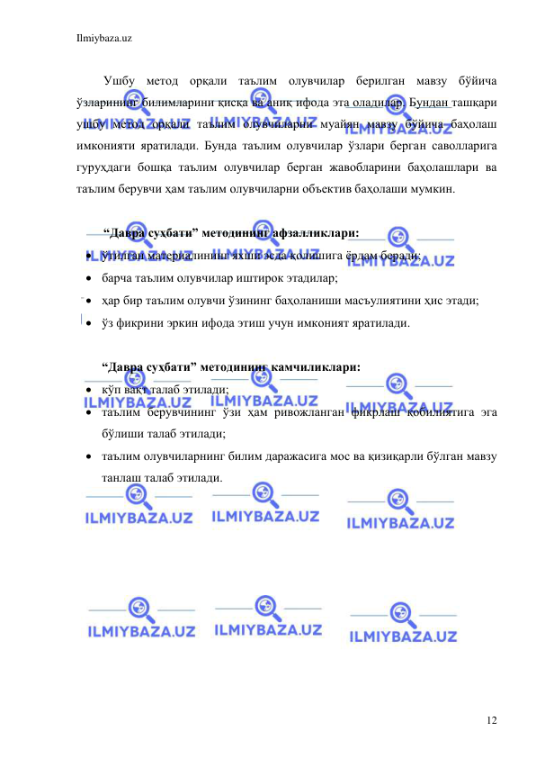 Ilmiybaza.uz 
 
12 
 
Ушбу метод орқали таълим олувчилар берилган мавзу бўйича 
ўзларининг билимларини қисқа ва аниқ ифода эта оладилар. Бундан ташқари 
ушбу метод орқали таълим олувчиларни муайян мавзу бўйича баҳолаш 
имконияти яратилади. Бунда таълим олувчилар ўзлари берган саволларига 
гуруҳдаги бошқа таълим олувчилар берган жавобларини баҳолашлари ва 
таълим берувчи ҳам таълим олувчиларни объектив баҳолаши мумкин. 
 
“Давра суҳбати” методининг афзалликлари: 
 ўтилган материалининг яхши эсда қолишига ёрдам беради; 
 барча таълим олувчилар иштирок этадилар; 
 ҳар бир таълим олувчи ўзининг баҳоланиши масъулиятини ҳис этади; 
 ўз фикрини эркин ифода этиш учун имконият яратилади. 
 
“Давра суҳбати” методининг камчиликлари: 
 кўп вақт талаб этилади; 
 таълим берувчининг ўзи ҳам ривожланган фикрлаш қобилиятига эга 
бўлиши талаб этилади; 
 таълим олувчиларнинг билим даражасига мос ва қизиқарли бўлган мавзу 
танлаш талаб этилади. 
