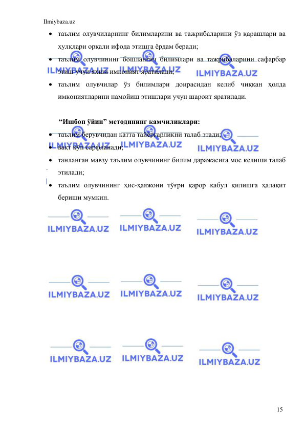 Ilmiybaza.uz 
 
15 
 таълим олувчиларнинг билимларини ва тажрибаларини ўз қарашлари ва 
ҳулқлари орқали ифода этишга ёрдам беради; 
 таълим олувчининг бошланғич билимлари ва тажрибаларини сафарбар 
этиш учун яхши имконият яратилади; 
 таълим олувчилар ўз билимлари доирасидан келиб чиққан ҳолда 
имкониятларини намойиш этишлари учун шароит яратилади. 
 
“Ишбоп ўйин” методининг камчиликлари: 
 таълим берувчидан катта тайёргарликни талаб этади; 
 вақт кўп сарфланади; 
 танланган мавзу таълим олувчининг билим даражасига мос келиши талаб 
этилади; 
 таълим олувчининг ҳис-ҳаяжони тўғри қарор қабул қилишга ҳалақит 
бериши мумкин. 
