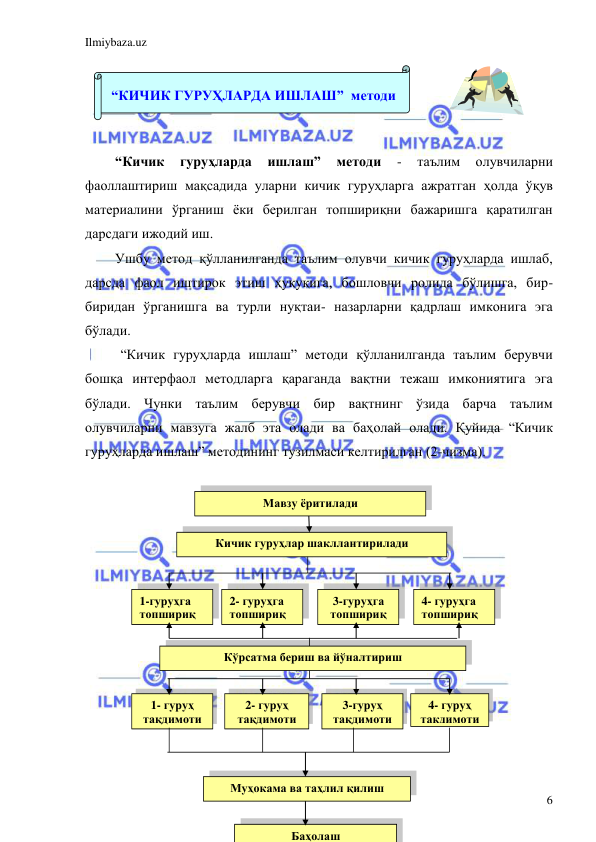 Ilmiybaza.uz 
 
6 
 
 
 
 
“Кичик 
гуруҳларда 
ишлаш” 
методи 
- 
таълим 
олувчиларни 
фаоллаштириш мақсадида уларни кичик гуруҳларга ажратган ҳолда ўқув 
материалини ўрганиш ёки берилган топшириқни бажаришга қаратилган 
дарсдаги ижодий иш.  
Ушбу метод қўлланилганда таълим олувчи кичик гуруҳларда ишлаб, 
дарсда фаол иштирок этиш ҳуқуқига, бошловчи ролида бўлишга, бир-
биридан ўрганишга ва турли нуқтаи- назарларни қадрлаш имконига эга 
бўлади. 
 “Кичик гуруҳларда ишлаш” методи қўлланилганда таълим берувчи 
бошқа интерфаол методларга қараганда вақтни тежаш имкониятига эга 
бўлади. Чунки таълим берувчи бир вақтнинг ўзида барча таълим 
олувчиларни мавзуга жалб эта олади ва баҳолай олади. Қуйида “Кичик 
гуруҳларда ишлаш” методининг тузилмаси келтирилган (2-чизма). 
 
 
 
 
 
 
 
 
 
 
 
 
 
 
 
 
 
 
 
“КИЧИК ГУРУҲЛАРДА ИШЛАШ”  методи 
 
Кичик гуруҳлар шакллантирилади 
 
Мавзу ёритилади 
 
1-гуруҳга 
топшириқ 
2- гуруҳга 
топшириқ 
3-гуруҳга 
топшириқ 
 
4- гуруҳга 
топшириқ 
Кўрсатма бериш ва йўналтириш 
 
Муҳокама ва таҳлил қилиш 
1- гуруҳ 
тақдимоти 
2- гуруҳ 
тақдимоти 
3-гуруҳ 
тақдимоти 
4- гуруҳ 
тақдимоти 
Баҳолаш 
