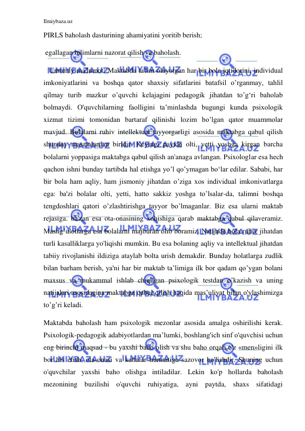 Ilmiybaza.uz 
 
PIRLS baholash dasturining ahamiyatini yoritib berish; 
 egallagan bilimlarni nazorat qilish va baholash. 
   Umumiy ma'lumot: Maktabda ta'lim olayotgan har bir bola iqtidorini, individual 
imkoniyatlarini va boshqa qator shaxsiy sifatlarini batafsil o’rganmay, tahlil 
qilmay turib mazkur o’quvchi kelajagini pedagogik jihatdan to’g‘ri baholab 
bolmaydi. O'quvchilarning faolligini ta’minlashda bugungi kunda psixologik 
xizmat tizimi tomonidan bartaraf qilinishi lozim bo’lgan qator muammolar 
mavjud. Bolalarni ruhiv intellektual tayyorgarligi asosida maktabga qabul qilish 
shunday masalalardan biridir. Keyingi paytda olti, yetti yoshga kirgan barcha 
bolalarni yoppasiga maktabga qabul qilish an'anaga avlangan. Psixologlar esa hech 
qachon ishni bunday tartibda hal etishga yo’l qo’ymagan bo‘lar edilar. Sababi, har 
bir bola ham aqliy, ham jismoniy jihatdan o’ziga xos individual imkonivatlarga 
ega: ba'zi bolalar olti, yetti, hatto sakkiz yoshga to’lsalar-da, talimni boshqa 
tengdoshlari qatori o’zlashtirishga tayyor bo’lmaganlar. Biz esa ularni maktab 
rejasiga. ba'zan esa ota-onasining xohishiga qarab maktabga qabul qilaveramiz. 
Mashg’ulotlarga esa bolalarni majburan olib boramiz. Natijada bola ruhiv jihatdan 
turli kasalliklarga yo'liqishi mumkin. Bu esa bolaning aqliy va intellektual jihatdan 
tabiiy rivojlanishi ildiziga ataylab bolta urish demakdir. Bunday holatlarga zudlik 
bilan barham berish, ya'ni har bir maktab ta’limiga ilk bor qadam qo’ygan bolani 
maxsus va mukammal ishlab chiqilgan psixologik testdan o’kazish va uning 
natijalari asosidagina maktabga qabul qilish haqida mas’uliyat bilan o'ylashimizga 
to’g’ri keladi. 
Maktabda baholash ham psixologik mezonlar asosida amalga oshirilishi kerak. 
Psixologik-pedagogik adabiyotlardan ma’lumki, boshlang'ich sinf o'quvchisi uchun 
eng birinchi maqsad - bu yaxshi baho olish va shu baho orqali o'z «men»ligini ilk 
bor his etish, ota-onasi va kattalar hurmatiga sazovor bo'lishdir. Shuning uchun 
o'quvchilar yaxshi baho olishga intiladilar. Lekin ko'p hollarda baholash 
mezonining buzilishi o'quvchi ruhiyatiga, ayni paytda, shaxs sifatidagi 
