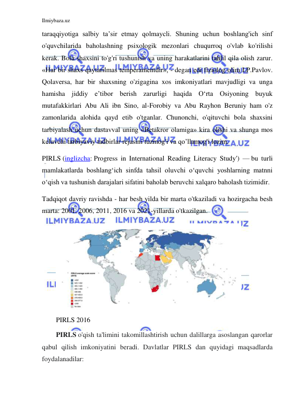 Ilmiybaza.uz 
 
taraqqiyotiga salbiy ta’sir etmay qolmaycli. Shuning uchun boshlang'ich sinf 
o'quvchilarida baholashning psixologik mezonlari chuqurroq o'vlab ko'rilishi 
kerak. Bola shaxsini to'g'ri tushunish va uning harakatlarini tahlil qila olish zarur. 
«Har bir shaxs qaytarilmas temperamentdir», - degan edi fiziolog olim I.P.Pavlov. 
Qolaversa, har bir shaxsning o'zigagina xos imkoniyatlari mavjudligi va unga 
hamisha jiddiy e’tibor berish zarurligi haqida O‘rta Osiyoning buyuk 
mutafakkirlari Abu Ali ibn Sino, al-Forobiy va Abu Rayhon Beruniy ham o'z 
zamonlarida alohida qayd etib o'tganlar. Chunonchi, o'qituvchi bola shaxsini 
tarbiyalash uchun dastavval uning «Betakror olamiga» kira olishi va shunga mos 
keluvchi tarbiyaviy tadbirlar rejasini tuzmog'i va qo’llamog'i lozim. 
PIRLS (inglizcha: Progress in International Reading Literacy Study') — bu turli 
mamlakatlarda boshlangʻich sinfda tahsil oluvchi oʻquvchi yoshlarning matnni 
oʻqish va tushunish darajalari sifatini baholab beruvchi xalqaro baholash tizimidir. 
Tadqiqot davriy ravishda - har besh yilda bir marta o'tkaziladi va hozirgacha besh 
marta: 2001, 2006, 2011, 2016 va 2021-yillarda o'tkazilgan. 
 
PIRLS 2016 
PIRLS o'qish ta'limini takomillashtirish uchun dalillarga asoslangan qarorlar 
qabul qilish imkoniyatini beradi. Davlatlar PIRLS dan quyidagi maqsadlarda 
foydalanadilar: 
