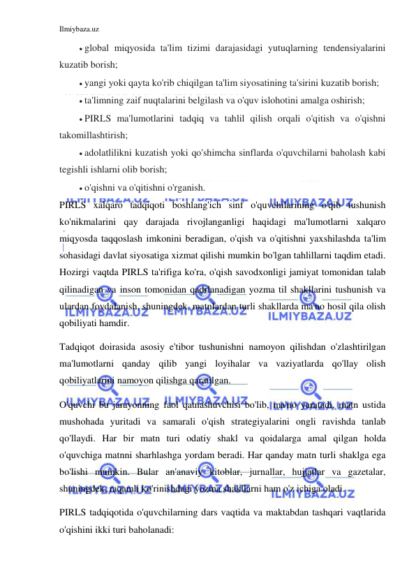 Ilmiybaza.uz 
 
 global miqyosida ta'lim tizimi darajasidagi yutuqlarning tendensiyalarini 
kuzatib borish; 
 yangi yoki qayta ko'rib chiqilgan ta'lim siyosatining ta'sirini kuzatib borish; 
 ta'limning zaif nuqtalarini belgilash va o'quv islohotini amalga oshirish; 
 PIRLS ma'lumotlarini tadqiq va tahlil qilish orqali o'qitish va o'qishni 
takomillashtirish; 
 adolatlilikni kuzatish yoki qo'shimcha sinflarda o'quvchilarni baholash kabi 
tegishli ishlarni olib borish; 
 o'qishni va o'qitishni o'rganish. 
PIRLS xalqaro tadqiqoti boshlang'ich sinf o'quvchilarining o'qib tushunish 
ko'nikmalarini qay darajada rivojlanganligi haqidagi ma'lumotlarni xalqaro 
miqyosda taqqoslash imkonini beradigan, o'qish va o'qitishni yaxshilashda ta'lim 
sohasidagi davlat siyosatiga xizmat qilishi mumkin bo'lgan tahlillarni taqdim etadi. 
Hozirgi vaqtda PIRLS ta'rifiga ko'ra, o'qish savodxonligi jamiyat tomonidan talab 
qilinadigan va inson tomonidan qadrlanadigan yozma til shakllarini tushunish va 
ulardan foydalanish, shuningdek, matnlardan turli shakllarda ma'no hosil qila olish 
qobiliyati hamdir. 
Tadqiqot doirasida asosiy e'tibor tushunishni namoyon qilishdan o'zlashtirilgan 
ma'lumotlarni qanday qilib yangi loyihalar va vaziyatlarda qo'llay olish 
qobiliyatlarini namoyon qilishga qaratilgan. 
O'quvchi bu jarayonning faol qatnashuvchisi bo'lib, ma'no yaratadi, matn ustida 
mushohada yuritadi va samarali o'qish strategiyalarini ongli ravishda tanlab 
qo'llaydi. Har bir matn turi odatiy shakl va qoidalarga amal qilgan holda 
o'quvchiga matnni sharhlashga yordam beradi. Har qanday matn turli shaklga ega 
bo'lishi mumkin. Bular an'anaviy kitoblar, jurnallar, hujjatlar va gazetalar, 
shuningdek, raqamli ko'rinishdagi yozma shakllarni ham o'z ichiga oladi. 
PIRLS tadqiqotida o'quvchilarning dars vaqtida va maktabdan tashqari vaqtlarida 
o'qishini ikki turi baholanadi: 
