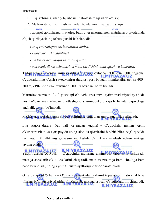 Ilmiybaza.uz 
 
1. O'quvchining adabiy tajribasini baholash maqsadida o'qish; 
2. Ma'lumotni o'zlashtirish va undan foydalanish maqsadida o'qish. 
Tadqiqot qoidalariga muvofiq, badiiy va informatsion matnlarni o'qiyotganda 
o'qish qobiliyatining to'rtta guruhi baholanadi: 
 aniq ko'rsatilgan ma'lumotlarni topish; 
 xulosalarni shakllantirish; 
 ma'lumotlarni talqin va sintez qilish; 
 mazmuni, til xususiyatlari va matn tuzilishini tahlil qilish va baholash. 
Tadqiqotdagi matnlar murakkabligiga ko'ra, o'rtacha 500 dan 800 tagacha, 
o'quvchilarning o'qish savodxonligi darajasi past bo'lgan mamlakatlar uchun 400–
500 ta, ePIRLSda esa, taxminan 1000 ta so'zdan iborat bo'ladi. 
Matnning mazmuni 9-10 yoshdagi o'quvchilarga mos, ayrim madaniyatlarga juda 
xos bo'lgan mavzulardan chetlashgan, shuningdek, qiziqarli hamda o'quvchiga 
unchalik tanish bo'lmaydi. 
PIRLS tadqiqotida o'qish savodxonligining darajalari quyidagicha tavsiflanadi: 
Eng yuqori daraja (625 ball va undan yuqori) – O'quvchilar matnni yaxlit 
o'zlashtira oladi va ayni paytda uning alohida qismlarini bir-biri bilan bog'liq holda 
tushunadi. Muallifning g'oyasini izohlashda o'z fikrini asoslash uchun matnga 
tayana oladi. 
Yuqori daraja (550 ball) – O'quvchilar matnning ahamiyatli xabarlarini tushunadi, 
matnga asoslanib o'z xulosalarini chiqaradi, matn mazmuniga ham, shakliga ham 
baho bera oladi, uning ayrim til xususiyatlariga e'tibor qarata oladi. 
O'rta daraja (475 ball) – O'quvchilar matndan axborot topa oladi, matn shakli va 
tilining ba'zi xususiyatlaridan foydalanib, matnga asosan o'z xulosalarini chiqaradi. 
 
                   Nazorat savollari: 
