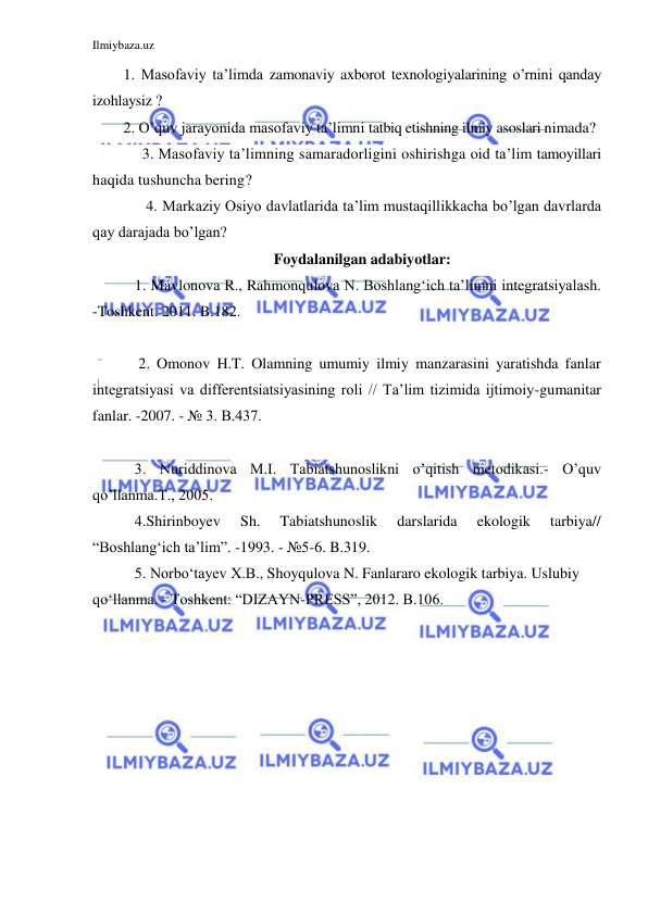 Ilmiybaza.uz 
 
1. Masofaviy ta’limda zamonaviy axborot texnologiyalarining o’rnini qanday 
izohlaysiz ? 
2. O’quv jarayonida masofaviy ta’limni tatbiq etishning ilmiy asoslari nimada? 
     3. Masofaviy ta’limning samaradorligini oshirishga oid ta’lim tamoyillari 
haqida tushuncha bering? 
      4. Markaziy Osiyo davlatlarida ta’lim mustaqillikkacha bo’lgan davrlarda 
qay darajada bo’lgan? 
Foydalanilgan adabiyotlar: 
   1. Mavlonova R., Rahmonqulova N. Boshlang‘ich ta’limni integratsiyalash. 
-Toshkent. 2011. B.182. 
   
    2. Omonov H.T. Olamning umumiy ilmiy manzarasini yaratishda fanlar 
integratsiyasi va differentsiatsiyasining roli // Ta’lim tizimida ijtimoiy-gumanitar 
fanlar. -2007. - № 3. B.437. 
 
   3. Nuriddinova M.I. Tabiatshunoslikni o’qitish metodikasi.- O’quv 
qo’llanma.T., 2005.  
   4.Shirinboyev 
Sh. 
Tabiatshunoslik 
darslarida 
ekologik 
tarbiya// 
“Boshlang‘ich ta’lim”. -1993. - №5-6. B.319. 
   5. Norbo‘tayev X.B., Shoyqulova N. Fanlararo ekologik tarbiya. Uslubiy 
qo‘llanma. - Toshkent: “DIZAYN-PRESS”, 2012. B.106. 
