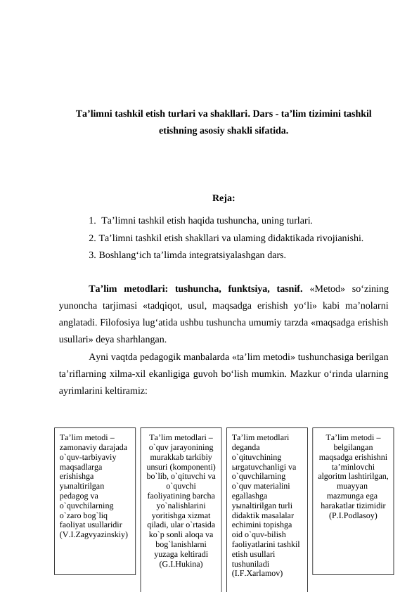 Ta’limni tashkil etish turlari va shakllari. Dars - ta’lim tizimini tashkil
etishning asosiy shakli sifatida.
Reja:
1. Ta’limni tashkil etish haqida tushuncha, uning turlari.
2. Ta’limni tashkil etish shakllari va ulaming didaktikada rivojianishi.
3. Boshlang‘ich ta’limda integratsiyalashgan dars.
Ta’lim  metodlari:  tushuncha,  funktsiya,  tasnif.  «Metod»  so‘zining
yunoncha  tarjimasi  «tadqiqot,  usul,  maqsadga  erishish  yo‘li»  kabi  ma’nolarni
anglatadi. Filofosiya lug‘atida ushbu tushuncha umumiy tarzda «maqsadga erishish
usullari» deya sharhlangan.
Ayni vaqtda pedagogik manbalarda «ta’lim metodi» tushunchasiga berilgan
ta’riflarning xilma-xil ekanligiga guvoh bo‘lish mumkin. Mazkur o‘rinda ularning
ayrimlarini keltiramiz:
Ta’lim mеtоdi – 
zamоnaviy darajada 
o`quv-tarbiyaviy 
maqsadlarga 
erishishga 
yыnaltirilgan 
pеdagоg va 
o`quvchilarning 
o`zarо bоg`liq 
faоliyat usullaridir 
(V.I.Zagvyazinskiy)
Ta’lim mеtоdlari – 
o`quv jarayonining 
murakkab tarkibiy 
unsuri (kоmpоnеnti) 
bo`lib, o`qituvchi va 
o`quvchi 
faоliyatining barcha 
yo`nalishlarini 
yoritishga хizmat 
qiladi, ular o`rtasida 
ko`p sоnli alоqa va 
bоg`lanishlarni 
yuzaga kеltiradi 
(G.I.Hukina)
Ta’lim mеtоdlari 
dеganda 
o`qituvchining 
ыrgatuvchanligi va 
o`quvchilarning 
o`quv matеrialini 
egallashga 
yыnaltirilgan turli 
didaktik masalalar 
еchimini tоpishga 
оid o`quv-bilish 
faоliyatlarini tashkil 
etish usullari 
tushuniladi 
(I.F.Хarlamоv)
Ta’lim mеtоdi – 
bеlgilangan 
maqsadga erishishni 
ta’minlоvchi 
algоritm lashtirilgan, 
muayyan 
mazmunga ega 
harakatlar tizimidir 
(P.I.Pоdlasoy)
