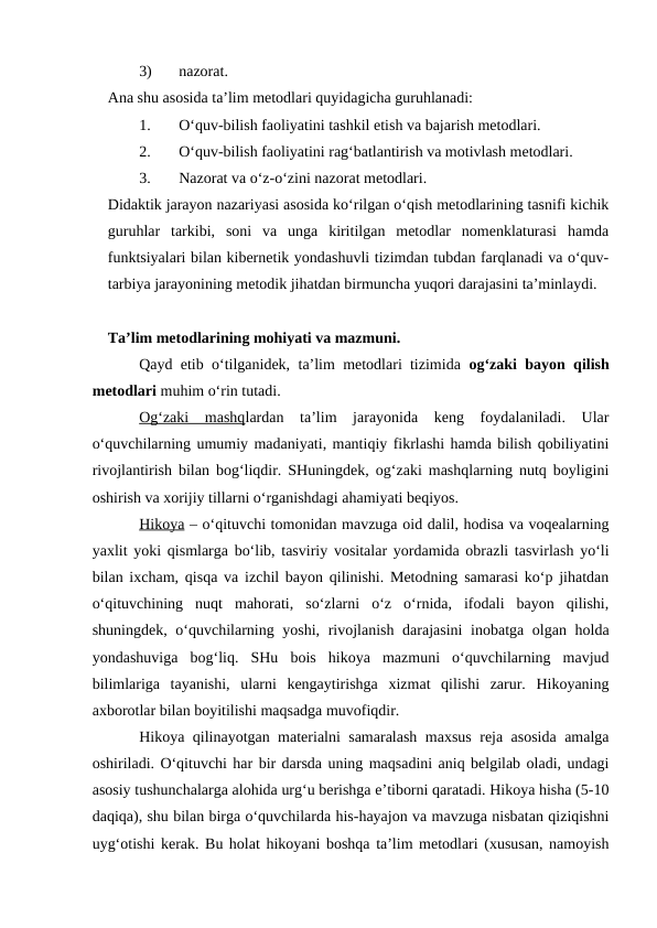 3)
nazorat.
Ana shu asosida ta’lim metodlari quyidagicha guruhlanadi:
1.
O‘quv-bilish faoliyatini tashkil etish va bajarish metodlari.
2.
O‘quv-bilish faoliyatini rag‘batlantirish va motivlash metodlari.
3.
Nazorat va o‘z-o‘zini nazorat metodlari. 
Didaktik jarayon nazariyasi asosida ko‘rilgan o‘qish metodlarining tasnifi kichik
guruhlar  tarkibi,  soni  va  unga  kiritilgan  metodlar  nomenklaturasi  hamda
funktsiyalari bilan kibernetik yondashuvli tizimdan tubdan farqlanadi va o‘quv-
tarbiya jarayonining metodik jihatdan birmuncha yuqori darajasini ta’minlaydi. 
Ta’lim metodlarining mohiyati va mazmuni. 
Qayd etib o‘tilganidek, ta’lim metodlari tizimida  og‘zaki bayon qilish
metodlari muhim o‘rin tutadi. 
Og‘zaki  mashqlardan  ta’lim  jarayonida  keng  foydalaniladi.  Ular
o‘quvchilarning umumiy madaniyati, mantiqiy fikrlashi hamda bilish qobiliyatini
rivojlantirish bilan bog‘liqdir. SHuningdek, og‘zaki mashqlarning nutq boyligini
oshirish va xorijiy tillarni o‘rganishdagi ahamiyati beqiyos.
Hikoya – o‘qituvchi tomonidan mavzuga oid dalil, hodisa va voqealarning
yaxlit yoki qismlarga bo‘lib, tasviriy vositalar yordamida obrazli tasvirlash yo‘li
bilan ixcham, qisqa va izchil bayon qilinishi. Metodning samarasi ko‘p jihatdan
o‘qituvchining  nuqt  mahorati,  so‘zlarni  o‘z  o‘rnida,  ifodali  bayon  qilishi,
shuningdek, o‘quvchilarning yoshi, rivojlanish darajasini  inobatga olgan holda
yondashuviga  bog‘liq.  SHu  bois  hikoya  mazmuni  o‘quvchilarning  mavjud
bilimlariga  tayanishi,  ularni  kengaytirishga  xizmat  qilishi  zarur.  Hikoyaning
axborotlar bilan boyitilishi maqsadga muvofiqdir.
Hikoya qilinayotgan materialni samaralash maxsus reja asosida amalga
oshiriladi. O‘qituvchi har bir darsda uning maqsadini aniq belgilab oladi, undagi
asosiy tushunchalarga alohida urg‘u berishga e’tiborni qaratadi. Hikoya hisha (5-10
daqiqa), shu bilan birga o‘quvchilarda his-hayajon va mavzuga nisbatan qiziqishni
uyg‘otishi kerak. Bu holat hikoyani boshqa ta’lim metodlari (xususan, namoyish
