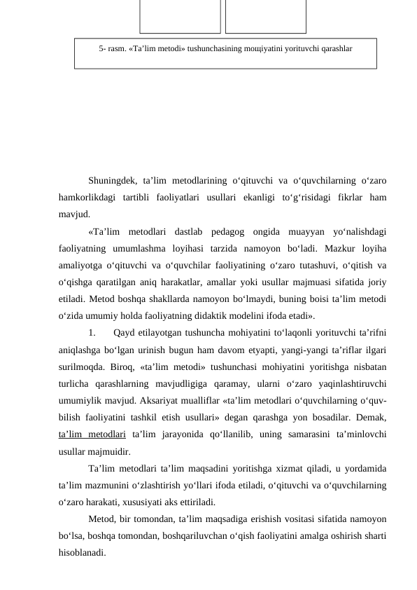 Shuningdek,  ta’lim  metodlarining  o‘qituvchi  va  o‘quvchilarning  o‘zaro
hamkorlikdagi  tartibli  faoliyatlari  usullari  ekanligi  to‘g‘risidagi  fikrlar  ham
mavjud.
«Ta’lim  metodlari  dastlab  pedagog  ongida  muayyan  yo‘nalishdagi
faoliyatning  umumlashma  loyihasi  tarzida  namoyon  bo‘ladi.  Mazkur  loyiha
amaliyotga o‘qituvchi va o‘quvchilar faoliyatining o‘zaro tutashuvi, o‘qitish va
o‘qishga qaratilgan aniq harakatlar, amallar yoki usullar majmuasi sifatida joriy
etiladi. Metod boshqa shakllarda namoyon bo‘lmaydi, buning boisi ta’lim metodi
o‘zida umumiy holda faoliyatning didaktik modelini ifoda etadi».
1.
Qayd etilayotgan tushuncha mohiyatini to‘laqonli yorituvchi ta’rifni
aniqlashga bo‘lgan urinish bugun ham davom etyapti, yangi-yangi ta’riflar ilgari
surilmoqda. Biroq, «ta’lim metodi» tushunchasi mohiyatini yoritishga nisbatan
turlicha  qarashlarning  mavjudligiga  qaramay,  ularni  o‘zaro  yaqinlashtiruvchi
umumiylik mavjud. Aksariyat mualliflar «ta’lim metodlari o‘quvchilarning o‘quv-
bilish faoliyatini tashkil etish usullari» degan qarashga yon bosadilar. Demak,
ta’lim  metodlari ta’lim  jarayonida  qo‘llanilib,  uning  samarasini  ta’minlovchi
usullar majmuidir. 
Ta’lim metodlari ta’lim maqsadini yoritishga xizmat qiladi, u yordamida
ta’lim mazmunini o‘zlashtirish yo‘llari ifoda etiladi, o‘qituvchi va o‘quvchilarning
o‘zaro harakati, xususiyati aks ettiriladi. 
Metod, bir tomondan, ta’lim maqsadiga erishish vositasi sifatida namoyon
bo‘lsa, boshqa tomondan, boshqariluvchan o‘qish faoliyatini amalga oshirish sharti
hisoblanadi.
5- rasm. «Ta’lim mеtоdi» tushunchasining mощiyatini yorituvchi qarashlar
