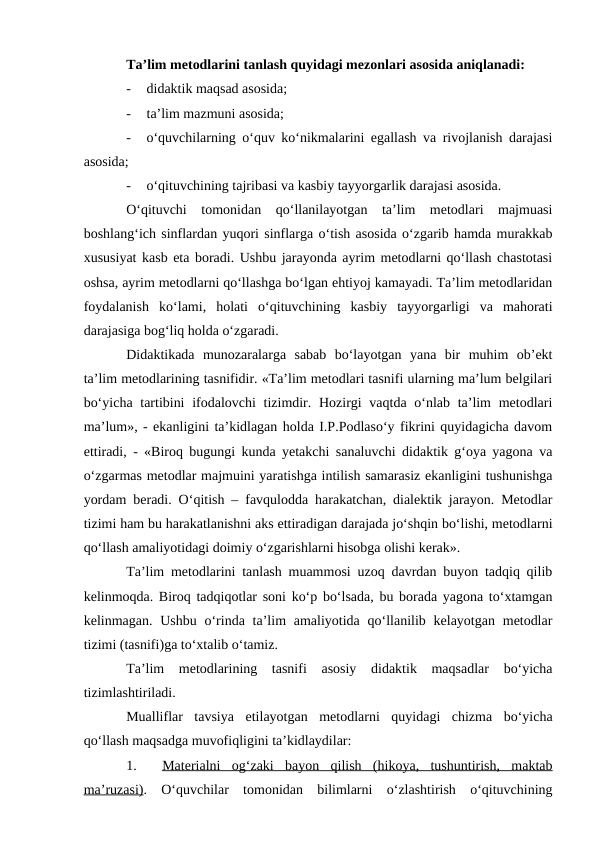 Ta’lim metodlarini tanlash quyidagi mezonlari asosida aniqlanadi:
-
didaktik maqsad asosida;
-
ta’lim mazmuni asosida;
-
o‘quvchilarning o‘quv ko‘nikmalarini egallash va rivojlanish darajasi
asosida;
-
o‘qituvchining tajribasi va kasbiy tayyorgarlik darajasi asosida.
O‘qituvchi  tomonidan  qo‘llanilayotgan  ta’lim  metodlari  majmuasi
boshlang‘ich sinflardan yuqori sinflarga o‘tish asosida o‘zgarib hamda murakkab
xususiyat kasb eta boradi. Ushbu jarayonda ayrim metodlarni qo‘llash chastotasi
oshsa, ayrim metodlarni qo‘llashga bo‘lgan ehtiyoj kamayadi. Ta’lim metodlaridan
foydalanish  ko‘lami,  holati  o‘qituvchining  kasbiy  tayyorgarligi  va  mahorati
darajasiga bog‘liq holda o‘zgaradi.
Didaktikada  munozaralarga  sabab  bo‘layotgan  yana  bir  muhim  ob’ekt
ta’lim metodlarining tasnifidir. «Ta’lim metodlari tasnifi ularning ma’lum belgilari
bo‘yicha tartibini  ifodalovchi  tizimdir. Hozirgi vaqtda o‘nlab ta’lim  metodlari
ma’lum», - ekanligini ta’kidlagan holda I.P.Podlaso‘y fikrini quyidagicha davom
ettiradi, - «Biroq bugungi kunda yetakchi sanaluvchi didaktik g‘oya yagona va
o‘zgarmas metodlar majmuini yaratishga intilish samarasiz ekanligini tushunishga
yordam beradi. O‘qitish – favqulodda harakatchan, dialektik jarayon. Metodlar
tizimi ham bu harakatlanishni aks ettiradigan darajada jo‘shqin bo‘lishi, metodlarni
qo‘llash amaliyotidagi doimiy o‘zgarishlarni hisobga olishi kerak».  
Ta’lim metodlarini tanlash muammosi uzoq davrdan buyon tadqiq qilib
kelinmoqda. Biroq tadqiqotlar soni ko‘p bo‘lsada, bu borada yagona to‘xtamgan
kelinmagan. Ushbu o‘rinda ta’lim  amaliyotida qo‘llanilib kelayotgan metodlar
tizimi (tasnifi)ga to‘xtalib o‘tamiz.
Ta’lim  metodlarining  tasnifi  asosiy  didaktik  maqsadlar  bo‘yicha
tizimlashtiriladi.
Mualliflar  tavsiya  etilayotgan  metodlarni  quyidagi  chizma  bo‘yicha
qo‘llash maqsadga muvofiqligini ta’kidlaydilar:
1.
Materialni  og‘zaki  bayon  qilish  (hikoya,  tushuntirish,  maktab
 
 
ma’ruzasi).  O‘quvchilar  tomonidan  bilimlarni  o‘zlashtirish  o‘qituvchining
