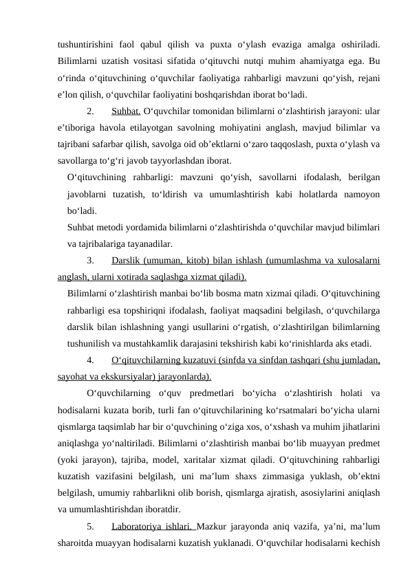 tushuntirishini  faol  qabul  qilish  va  puxta  o‘ylash  evaziga  amalga  oshiriladi.
Bilimlarni uzatish vositasi sifatida o‘qituvchi nutqi muhim ahamiyatga ega. Bu
o‘rinda o‘qituvchining o‘quvchilar faoliyatiga rahbarligi mavzuni qo‘yish, rejani
e’lon qilish, o‘quvchilar faoliyatini boshqarishdan iborat bo‘ladi.
2.
Suhbat.
 
  O‘quvchilar tomonidan bilimlarni o‘zlashtirish jarayoni: ular
e’tiboriga havola etilayotgan savolning mohiyatini anglash, mavjud bilimlar va
tajribani safarbar qilish, savolga oid ob’ektlarni o‘zaro taqqoslash, puxta o‘ylash va
savollarga to‘g‘ri javob tayyorlashdan iborat.
O‘qituvchining  rahbarligi:  mavzuni  qo‘yish,  savollarni  ifodalash,  berilgan
javoblarni  tuzatish,  to‘ldirish  va  umumlashtirish  kabi  holatlarda  namoyon
bo‘ladi.
Suhbat metodi yordamida bilimlarni o‘zlashtirishda o‘quvchilar mavjud bilimlari
va tajribalariga tayanadilar.
3.
Darslik (umuman, kitob) bilan ishlash (umumlashma va xulosalarni
 
 
anglash, ularni xotirada saqlashga xizmat qiladi).
Bilimlarni o‘zlashtirish manbai bo‘lib bosma matn xizmai qiladi. O‘qituvchining
rahbarligi esa topshiriqni ifodalash, faoliyat maqsadini belgilash, o‘quvchilarga
darslik bilan ishlashning yangi usullarini o‘rgatish, o‘zlashtirilgan bilimlarning
tushunilish va mustahkamlik darajasini tekshirish kabi ko‘rinishlarda aks etadi. 
4.
O‘qituvchilarning kuzatuvi (sinfda va sinfdan tashqari (shu jumladan,
 
 
sayohat va ekskursiyalar) jarayonlarda).
O‘quvchilarning  o‘quv  predmetlari  bo‘yicha  o‘zlashtirish  holati  va
hodisalarni kuzata borib, turli fan o‘qituvchilarining ko‘rsatmalari bo‘yicha ularni
qismlarga taqsimlab har bir o‘quvchining o‘ziga xos, o‘xshash va muhim jihatlarini
aniqlashga yo‘naltiriladi. Bilimlarni o‘zlashtirish manbai bo‘lib muayyan predmet
(yoki jarayon), tajriba, model, xaritalar xizmat qiladi. O‘qituvchining rahbarligi
kuzatish  vazifasini  belgilash,  uni  ma’lum  shaxs  zimmasiga  yuklash,  ob’ektni
belgilash, umumiy rahbarlikni olib borish, qismlarga ajratish, asosiylarini aniqlash
va umumlashtirishdan iboratdir.
5.
Laboratoriya ishlari.  
 
 Mazkur jarayonda aniq vazifa, ya’ni, ma’lum
sharoitda muayyan hodisalarni kuzatish yuklanadi. O‘quvchilar hodisalarni kechish
