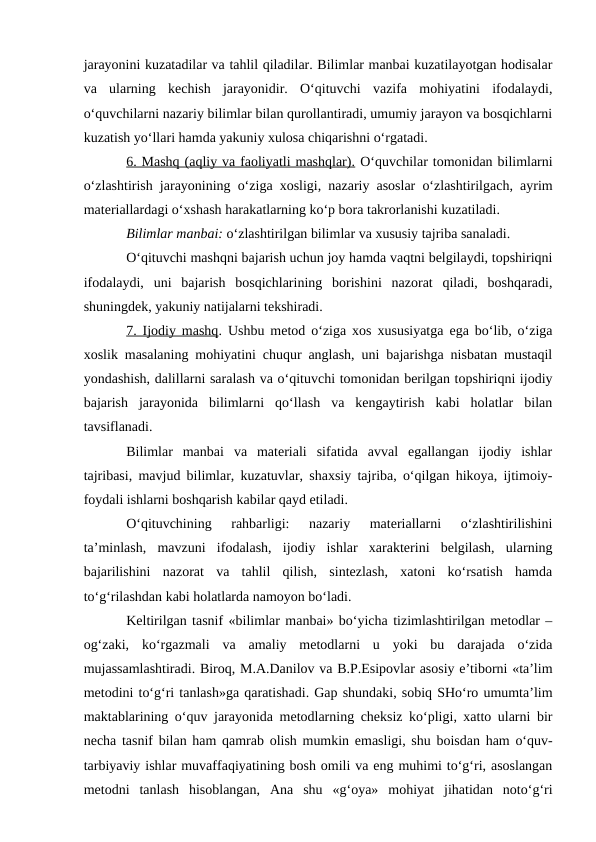 jarayonini kuzatadilar va tahlil qiladilar. Bilimlar manbai kuzatilayotgan hodisalar
va  ularning  kechish  jarayonidir.  O‘qituvchi  vazifa  mohiyatini  ifodalaydi,
o‘quvchilarni nazariy bilimlar bilan qurollantiradi, umumiy jarayon va bosqichlarni
kuzatish yo‘llari hamda yakuniy xulosa chiqarishni o‘rgatadi.
6. Mashq (aqliy va faoliyatli mashqlar). O‘quvchilar tomonidan bilimlarni
o‘zlashtirish jarayonining o‘ziga xosligi, nazariy asoslar o‘zlashtirilgach, ayrim
materiallardagi o‘xshash harakatlarning ko‘p bora takrorlanishi kuzatiladi.
Bilimlar manbai: o‘zlashtirilgan bilimlar va xususiy tajriba sanaladi.
O‘qituvchi mashqni bajarish uchun joy hamda vaqtni belgilaydi, topshiriqni
ifodalaydi,  uni  bajarish  bosqichlarining  borishini  nazorat  qiladi,  boshqaradi,
shuningdek, yakuniy natijalarni tekshiradi.
7. Ijodiy mashq. Ushbu metod o‘ziga xos xususiyatga ega bo‘lib, o‘ziga
xoslik masalaning mohiyatini chuqur anglash, uni bajarishga nisbatan mustaqil
yondashish, dalillarni saralash va o‘qituvchi tomonidan berilgan topshiriqni ijodiy
bajarish  jarayonida  bilimlarni  qo‘llash  va  kengaytirish  kabi  holatlar  bilan
tavsiflanadi.
Bilimlar  manbai  va  materiali  sifatida  avval  egallangan  ijodiy  ishlar
tajribasi, mavjud bilimlar, kuzatuvlar, shaxsiy tajriba, o‘qilgan hikoya, ijtimoiy-
foydali ishlarni boshqarish kabilar qayd etiladi.
O‘qituvchining  rahbarligi:  nazariy  materiallarni  o‘zlashtirilishini
ta’minlash,  mavzuni  ifodalash,  ijodiy  ishlar  xarakterini  belgilash,  ularning
bajarilishini  nazorat  va  tahlil  qilish,  sintezlash,  xatoni  ko‘rsatish  hamda
to‘g‘rilashdan kabi holatlarda namoyon bo‘ladi.
Keltirilgan tasnif «bilimlar manbai» bo‘yicha tizimlashtirilgan metodlar –
og‘zaki,  ko‘rgazmali  va  amaliy  metodlarni  u  yoki  bu  darajada  o‘zida
mujassamlashtiradi. Biroq, M.A.Danilov va B.P.Esipovlar asosiy e’tiborni «ta’lim
metodini to‘g‘ri tanlash»ga qaratishadi. Gap shundaki, sobiq SHo‘ro umumta’lim
maktablarining o‘quv jarayonida metodlarning cheksiz ko‘pligi, xatto ularni bir
necha tasnif bilan ham qamrab olish mumkin emasligi, shu boisdan ham o‘quv-
tarbiyaviy ishlar muvaffaqiyatining bosh omili va eng muhimi to‘g‘ri, asoslangan
metodni  tanlash  hisoblangan,  Ana  shu  «g‘oya»  mohiyat  jihatidan  noto‘g‘ri
