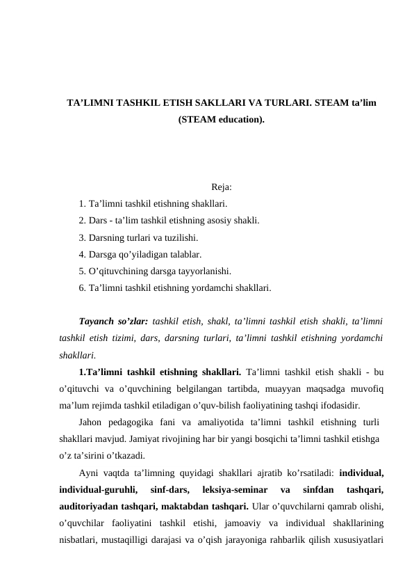 TA’LIMNI TASHKIL ETISH SAKLLARI VA TURLARI. STEAM ta’lim
(STEAM education).
Reja:
1. Ta’limni tashkil etishning shakllari. 
2. Dars - ta’lim tashkil etishning asosiy shakli.
3. Darsning turlari va tuzilishi. 
4. Darsga qo’yiladigan talablar.
5. O’qituvchining darsga tayyorlanishi.
6. Ta’limni tashkil etishning yordamchi shakllari.
Tayanch so’zlar: tashkil etish, shakl, ta’limni tashkil etish shakli, ta’limni
tashkil etish tizimi, dars, darsning turlari, ta’limni tashkil etishning yordamchi
shakllari.
1.Ta’limni tashkil etishning shakllari. Ta’limni tashkil etish shakli - bu
o’qituvchi  va  o’quvchining  belgilangan  tartibda,  muayyan  maqsadga  muvofiq
ma’lum rejimda tashkil etiladigan o’quv-bilish faoliyatining tashqi ifodasidir.
Jahon  pedagogika  fani  va  amaliyotida  ta’limni  tashkil  etishning  turli
shakllari mavjud. Jamiyat rivojining har bir yangi bosqichi ta’limni tashkil etishga
o’z ta’sirini o’tkazadi.
Ayni vaqtda ta’limning quyidagi shakllari ajratib ko’rsatiladi:  individual,
individual-guruhli,  sinf-dars,  leksiya-seminar  va  sinfdan  tashqari,
auditoriyadan tashqari, maktabdan tashqari. Ular o’quvchilarni qamrab olishi,
o’quvchilar  faoliyatini  tashkil  etishi,  jamoaviy  va  individual  shakllarining
nisbatlari, mustaqilligi darajasi va o’qish jarayoniga rahbarlik qilish xususiyatlari
