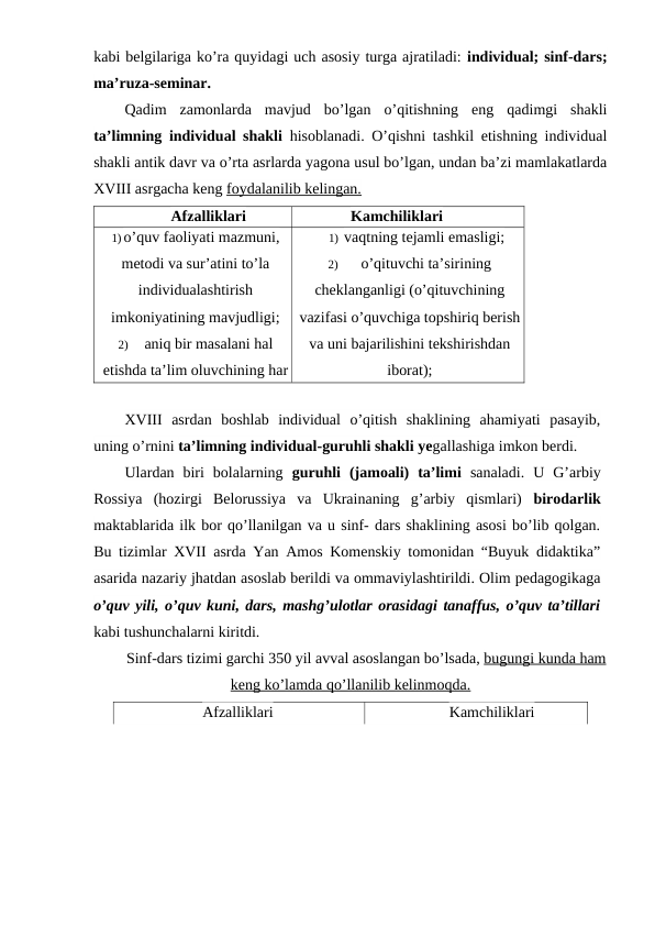kabi belgilariga ko’ra quyidagi uch asosiy turga ajratiladi: individual; sinf-dars;
ma’ruza-seminar.
Qadim  zamonlarda  mavjud  bo’lgan  o’qitishning  eng  qadimgi  shakli
ta’limning individual shakli hisoblanadi. O’qishni tashkil etishning individual
shakli antik davr va o’rta asrlarda yagona usul bo’lgan, undan ba’zi mamlakatlarda
XVIII asrgacha keng foydalanilib kelingan.
Afzalliklari
Kamchiliklari
1) o’quv faoliyati mazmuni,
metodi va sur’atini to’la
individualashtirish
imkoniyatining mavjudligi;
2)
aniq bir masalani hal
etishda ta’lim oluvchining har
bir harakati va
1) vaqtning tejamli emasligi;
2)
o’qituvchi ta’sirining
cheklanganligi (o’qituvchining
vazifasi o’quvchiga topshiriq berish
va uni bajarilishini tekshirishdan
iborat);
XVIII  asrdan  boshlab  individual  o’qitish  shaklining  ahamiyati  pasayib,
uning o’rnini ta’limning individual-guruhli shakli yegallashiga imkon berdi.
Ulardan  biri  bolalarning  guruhli  (jamoali)  ta’limi sanaladi.  U  G’arbiy
Rossiya  (hozirgi  Belorussiya  va  Ukrainaning  g’arbiy  qismlari)  birodarlik
maktablarida ilk bor qo’llanilgan va u sinf- dars shaklining asosi bo’lib qolgan.
Bu tizimlar XVII asrda Yan Amos Komenskiy tomonidan “Buyuk didaktika”
asarida nazariy jhatdan asoslab berildi va ommaviylashtirildi. Olim pedagogikaga
o’quv yili, o’quv kuni, dars, mashg’ulotlar orasidagi tanaffus, o’quv ta’tillari
kabi tushunchalarni kiritdi.
Sinf-dars tizimi garchi 350 yil avval asoslangan bo’lsada, bugungi kunda ham
keng ko’lamda qo’llanilib kelinmoqda.
Afzalliklari
Kamchiliklari
