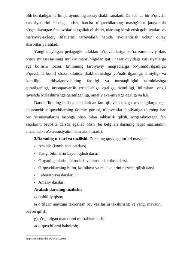olib boriladigan ta’lim jarayonining asosiy shakli sanaladi. Darsda har bir o’quvchi
xususiyatlarini  hisobga  olish,  barcha  o’quvchilarning  mashg’ulot  jarayonida
o’rganilayotgan fan asoslarini egallab olishlari, ularning idrok etish qobiliyatlari va
ma’naviy-axloqiy  sifatlarini  tarbiyalash  hamda  rivojlantirish  uchun  qulay
sharoitlar yaratiladi.
Yangilanayotgan pedagogik tafakkur o’quvchilariga ko’ra zamonaviy dars
o’quv muassasasining mulkiy mansubligidan qat’i nazar quyidagi xususiyatlarga
ega  bo’lishi  lozim:  ta’limning  tarbiyaviy  maqsadlarga  bo’ysundirilganligi,
o’quvchini  komil shaxs  sifatida shakllantirishga  yo’naltirilganligi, ilmiyligi  va
izchilligi,  tarbiyalanuvchining  faolligi  va  mustaqilligini  ta’minlashga
qaratilganligi,  insonparvarlik  yo’nalishiga  egaligi,  tizimliligi,  bilimlarni  ongli
ravishda o’zlashtirishga qaratilganligi, amaliy axa-miyatga egaligi va h.k.1
Dars ta’limning boshqa shakllaridan farq qiluvchi o’ziga xos belgilarga ega,
chunonchi: o’quvchilarning doimiy guruhi, o’quvchilar faoliyatiga ularning har
biri  xususiyatlarini  hisobga  olish  bilan  rahbarlik  qilish,  o’rganilayotgan  fan
asoslarini bevosita darsda egallab olish (bu belgilari darsning faqat mazmunini
emas, balki o’z xususiyatini ham aks ettiradi).
3.Darsning turlari va tuzilishi. Darsning quyidagi turlari mavjud:
• Aralash (kombinatsion dars).
• Yangi bilimlarni bayon qilish darsi.
• O’rganilganlarini takrorlash va mustahkamlash darsi.
• O’quvchilarning bilim, ko’nikma va malakalarini nazorat qilish darsi.
• Laboratoriya darslari.
• Amaliy darslar.
Aralash darsning tuzilishi:
a) tashkiliy qism;
b) o’tilgan mavzuni takrorlash (uy vazifasini tekshirish); v) yangi mavzuni
bayon qilish;
g) o’rganilgan materialni mustahkamlash;
d) o’quvchilarni baholash;
1https://en.wikipedia.org/wiki/Lesson
