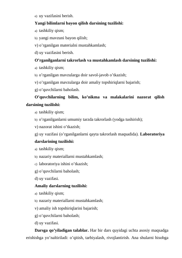e) uy vazifasini berish.
Yangi bilimlarni bayon qilish darsining tuzilishi:
a) tashkiliy qism;
b) yangi mavzuni bayon qilish;
v) o’rganilgan materialni mustahkamlash; 
d) uy vazifasini berish.
O’rganilganlarni takrorlash va mustahkamlash darsining tuzilishi:
a) tashkiliy qism;
b) o’rganilgan mavzularga doir savol-javob o’tkazish;
v) o’rganilgan mavzularga doir amaliy topshiriqlarni bajarish; 
g) o’quvchilarni baholash.
O’quvchilarning  bilim,  ko’nikma  va  malakalarini  nazorat  qilish
darsining tuzilishi:
a) tashkiliy qism;
b) o’rganilganlarni umumiy tarzda takrorlash (yodga tushirish);  
v) nazorat ishini o’tkazish;
g) uy vazifasi (o’rganilganlarni qayta takrorlash maqsadida). Laboratoriya
darslarining tuzilishi:
a) tashkiliy qism;
b) nazariy materiallarni mustahkamlash; 
c) laboratoriya ishini o’tkazish;
g) o’quvchilarni baholash;
d) uy vazifasi.
Amaliy darslarning tuzilishi:
a) tashkiliy qism;
b) nazariy materiallarni mustahkamlash;
v) amaliy ish topshiriqlarini bajarish;
g) o’quvchilarni baholash;
d) uy vazifasi.
Darsga qo’yiladigan talablar. Har bir dars quyidagi uchta asosiy maqsadga
erishishga yo’naltiriladi: o’qitish, tarbiyalash, rivojlantirish. Ana shularni hisobga
