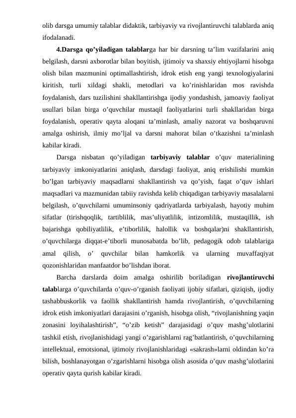 olib darsga umumiy talablar didaktik, tarbiyaviy va rivojlantiruvchi talablarda aniq
ifodalanadi.
4.Darsga qo’yiladigan talablarga har bir darsning ta’lim vazifalarini aniq
belgilash, darsni axborotlar bilan boyitish, ijtimoiy va shaxsiy ehtiyojlarni hisobga
olish bilan mazmunini optimallashtirish, idrok etish eng yangi texnologiyalarini
kiritish,  turli  xildagi  shakli,  metodlari  va  ko’rinishlaridan  mos  ravishda
foydalanish, dars tuzilishini shakllantirishga ijodiy yondashish, jamoaviy faoliyat
usullari  bilan birga o’quvchilar  mustaqil  faoliyatlarini  turli  shakllaridan birga
foydalanish, operativ qayta aloqani ta’minlash, amaliy nazorat va boshqaruvni
amalga oshirish, ilmiy mo’ljal va darsni mahorat bilan o’tkazishni ta’minlash
kabilar kiradi.
Darsga  nisbatan  qo’yiladigan  tarbiyaviy  talablar o’quv  materialining
tarbiyaviy imkoniyatlarini  aniqlash, darsdagi  faoliyat, aniq erishilishi  mumkin
bo’lgan  tarbiyaviy  maqsadlarni  shakllantirish  va  qo’yish,  faqat  o’quv  ishlari
maqsadlari va mazmunidan tabiiy ravishda kelib chiqadigan tarbiyaviy masalalarni
belgilash, o’quvchilarni umuminsoniy qadriyatlarda tarbiyalash, hayotiy muhim
sifatlar  (tirishqoqlik,  tartiblilik,  mas’uliyatlilik,  intizomlilik,  mustaqillik,  ish
bajarishga  qobiliyatlilik,  e’tiborlilik,  halollik  va  boshqalar)ni  shakllantirish,
o’quvchilarga  diqqat-e’tiborli  munosabatda  bo’lib,  pedagogik  odob  talablariga
amal  qilish,  o’  quvchilar  bilan  hamkorlik  va  ularning  muvaffaqiyat
qozonishlaridan manfaatdor bo’lishdan iborat.
Barcha  darslarda  doim  amalga  oshirilib  boriladigan  rivojlantiruvchi
talablarga o’quvchilarda o’quv-o’rganish faoliyati ijobiy sifatlari, qiziqish, ijodiy
tashabbuskorlik  va  faollik  shakllantirish  hamda  rivojlantirish,  o’quvchilarning
idrok etish imkoniyatlari darajasini o’rganish, hisobga olish, “rivojlanishning yaqin
zonasini  loyihalashtirish”,  “o’zib  ketish”  darajasidagi  o’quv  mashg’ulotlarini
tashkil etish, rivojlanishidagi yangi o’zgarishlarni rag’batlantirish, o’quvchilarning
intellektual, emotsional, ijtimoiy rivojlanishlaridagi «sakrash»larni oldindan ko’ra
bilish, boshlanayotgan o’zgarishlarni hisobga olish asosida o’quv mashg’ulotlarini
operativ qayta qurish kabilar kiradi.

